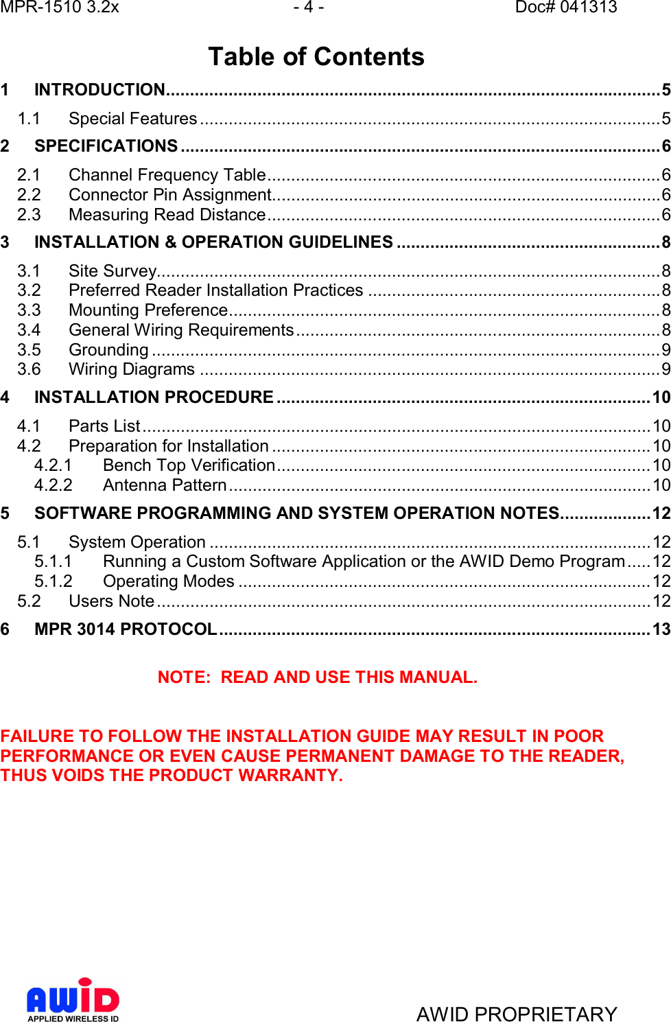 MPR-1510 3.2x - 4 - Doc# 041313AWID PROPRIETARY Table of Contents1INTRODUCTION.......................................................................................................51.1 Special  Features ................................................................................................ 52SPECIFICATIONS ....................................................................................................62.1 Channel Frequency Table..................................................................................62.2 Connector  Pin  Assignment.................................................................................62.3 Measuring Read Distance..................................................................................63INSTALLATION &amp; OPERATION GUIDELINES .......................................................83.1 Site  Survey.........................................................................................................83.2 Preferred Reader Installation Practices .............................................................83.3 Mounting  Preference.......................................................................................... 83.4 General Wiring Requirements............................................................................83.5 Grounding ..........................................................................................................93.6 Wiring  Diagrams ................................................................................................94INSTALLATION PROCEDURE ..............................................................................104.1 Parts  List.......................................................................................................... 104.2 Preparation for Installation ...............................................................................104.2.1 Bench Top Verification..............................................................................104.2.2 Antenna  Pattern ........................................................................................105SOFTWARE PROGRAMMING AND SYSTEM OPERATION NOTES...................125.1 System  Operation ............................................................................................ 125.1.1 Running a Custom Software Application or the AWID Demo Program.....125.1.2 Operating  Modes ......................................................................................125.2 Users  Note....................................................................................................... 126MPR 3014 PROTOCOL..........................................................................................13NOTE:  READ AND USE THIS MANUAL.FAILURE TO FOLLOW THE INSTALLATION GUIDE MAY RESULT IN POORPERFORMANCE OR EVEN CAUSE PERMANENT DAMAGE TO THE READER,THUS VOIDS THE PRODUCT WARRANTY.