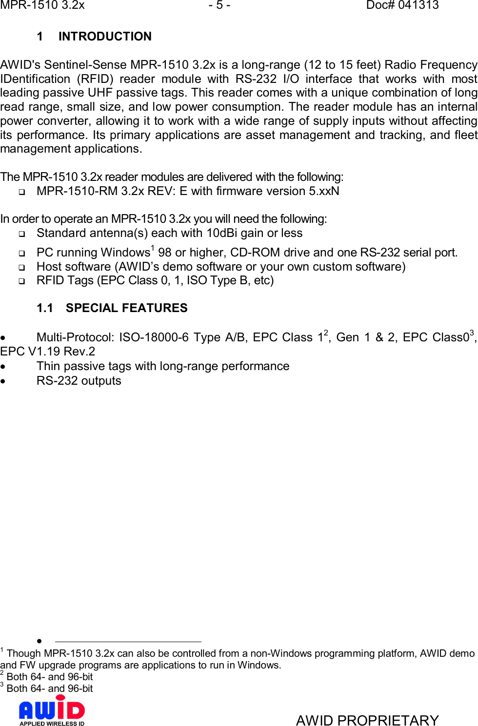 MPR-1510 3.2x - 5 - Doc# 041313AWID PROPRIETARY1 INTRODUCTIONAWID&apos;s Sentinel-Sense MPR-1510 3.2x is a long-range (12 to 15 feet) Radio FrequencyIDentification (RFID) reader module with RS-232 I/O interface that works with mostleading passive UHF passive tags. This reader comes with a unique combination of longread range, small size, and low power consumption. The reader module has an internalpower converter, allowing it to work with a wide range of supply inputs without affectingits performance. Its primary applications are asset management and tracking, and fleetmanagement applications.The MPR-1510 3.2x reader modules are delivered with the following:qMPR-1510-RM 3.2x REV: E with firmware version 5.xxNIn order to operate an MPR-1510 3.2x you will need the following:qStandard antenna(s) each with 10dBi gain or lessqPC running Windows1 98 or higher, CD-ROM drive and one RS-232 serial port.qHost software (AWIDs demo software or your own custom software)qRFID Tags (EPC Class 0, 1, ISO Type B, etc)1.1  SPECIAL FEATURES·  Multi-Protocol: ISO-18000-6 Type A/B, EPC Class 12, Gen 1 &amp; 2, EPC Class03,EPC V1.19 Rev.2·  Thin passive tags with long-range performance·  RS-232 outputs·1 Though MPR-1510 3.2x can also be controlled from a non-Windows programming platform, AWID demoand FW upgrade programs are applications to run in Windows.2 Both 64- and 96-bit3 Both 64- and 96-bit