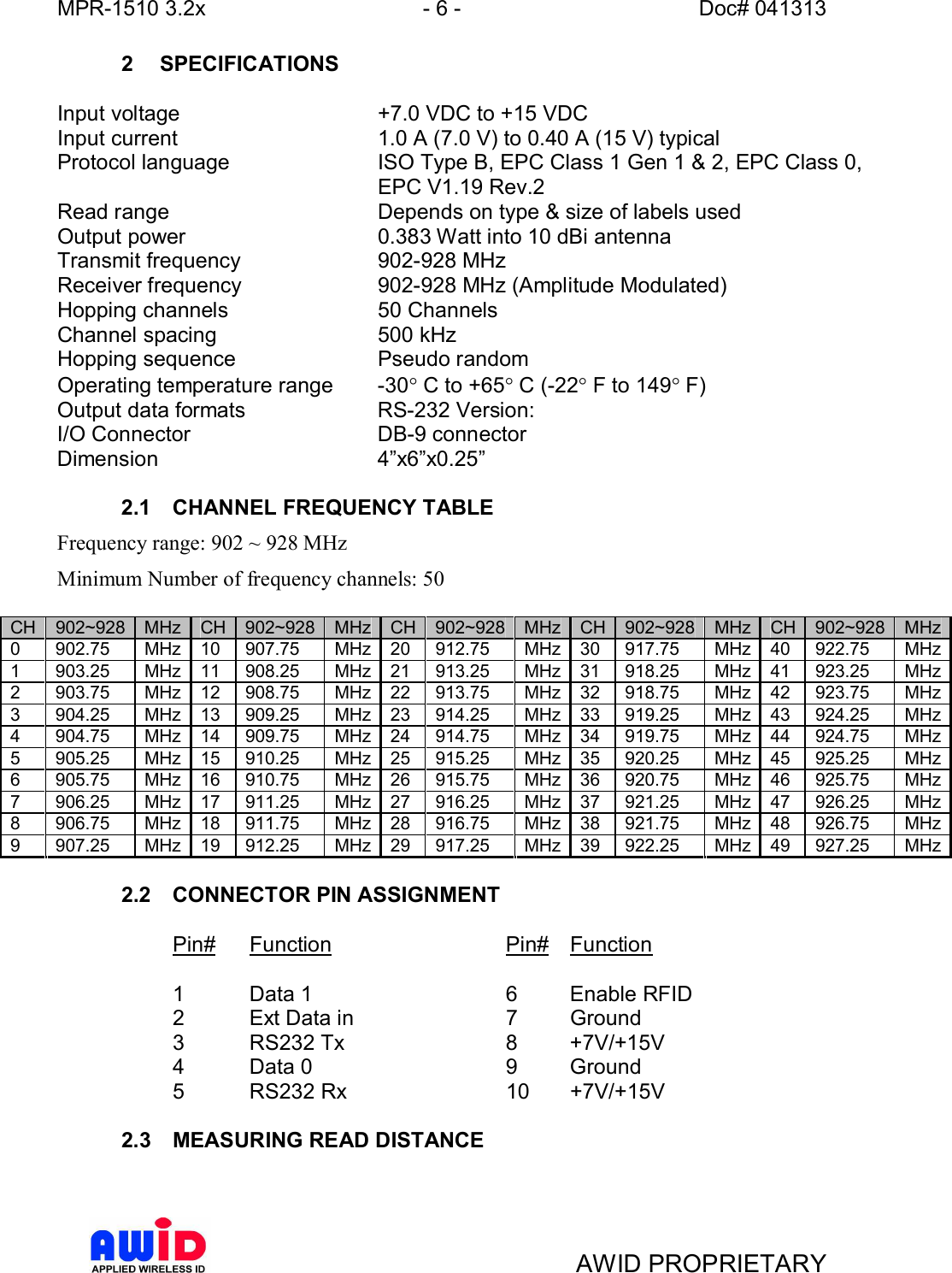 MPR-1510 3.2x - 6 - Doc# 041313AWID PROPRIETARY2 SPECIFICATIONSInput voltage +7.0 VDC to +15 VDCInput current 1.0 A (7.0 V) to 0.40 A (15 V) typicalProtocol language ISO Type B, EPC Class 1 Gen 1 &amp; 2, EPC Class 0,EPC V1.19 Rev.2Read range Depends on type &amp; size of labels usedOutput power 0.383 Watt into 10 dBi antennaTransmit frequency 902-928 MHzReceiver frequency 902-928 MHz (Amplitude Modulated)Hopping channels 50 ChannelsChannel spacing 500 kHzHopping sequence Pseudo randomOperating temperature range  -30° C to +65° C (-22° F to 149° F)Output data formats RS-232 Version:I/O Connector DB-9 connectorDimension x6x0.252.1  CHANNEL FREQUENCY TABLEFrequency range: 902 ~ 928 MHzMinimum Number of frequency channels: 50CH 902~928 MHz CH 902~928 MHz CH 902~928 MHz CH 902~928 MHz CH 902~928 MHz0 902.75 MHz 10 907.75  MHz 20 912.75  MHz 30 917.75  MHz 40 922.75  MHz1 903.25 MHz 11 908.25  MHz 21 913.25  MHz 31 918.25  MHz 41 923.25  MHz2 903.75 MHz 12 908.75  MHz 22 913.75  MHz 32 918.75  MHz 42 923.75  MHz3 904.25 MHz 13 909.25  MHz 23 914.25  MHz 33 919.25  MHz 43 924.25  MHz4 904.75 MHz 14 909.75  MHz 24 914.75  MHz 34 919.75  MHz 44 924.75  MHz5 905.25 MHz 15 910.25  MHz 25 915.25  MHz 35 920.25  MHz 45 925.25  MHz6 905.75 MHz 16 910.75  MHz 26 915.75  MHz 36 920.75  MHz 46 925.75  MHz7 906.25 MHz 17 911.25  MHz 27 916.25  MHz 37 921.25  MHz 47 926.25  MHz8 906.75 MHz 18 911.75  MHz 28 916.75  MHz 38 921.75  MHz 48 926.75  MHz9 907.25 MHz 19 912.25  MHz 29 917.25  MHz 39 922.25  MHz 49 927.25  MHz2.2  CONNECTOR PIN ASSIGNMENTPin# Function   Pin# Function1  Data 1     6  Enable RFID2  Ext Data in    7  Ground3  RS232 Tx    8  +7V/+15V4  Data 0     9  Ground5  RS232 Rx    10 +7V/+15V2.3  MEASURING READ DISTANCE