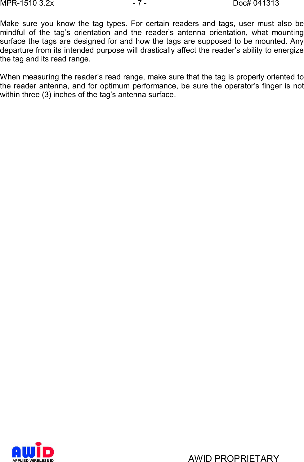 MPR-1510 3.2x - 7 - Doc# 041313AWID PROPRIETARYMake sure you know the tag types. For certain readers and tags, user must also bemindful of the tags orientation and the readers antenna orientation, what mountingsurface the tags are designed for and how the tags are supposed to be mounted. Anydeparture from its intended purpose will drastically affect the readers ability to energizethe tag and its read range.When measuring the readers read range, make sure that the tag is properly oriented tothe reader antenna, and for optimum performance, be sure the operators finger is notwithin three (3) inches of the tags antenna surface.