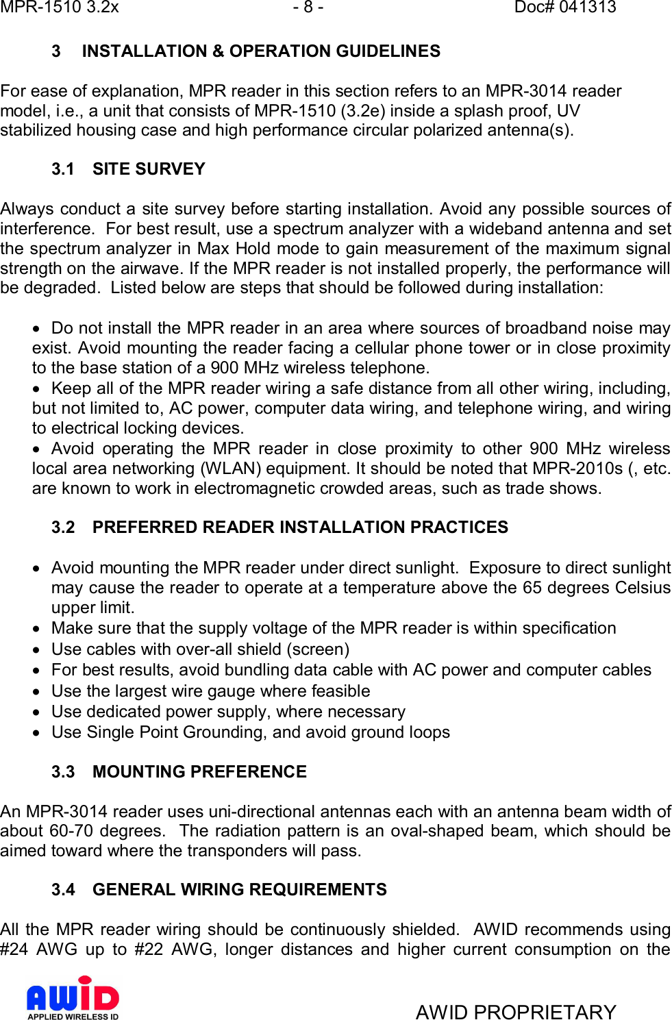 MPR-1510 3.2x - 8 - Doc# 041313AWID PROPRIETARY3  INSTALLATION &amp; OPERATION GUIDELINESFor ease of explanation, MPR reader in this section refers to an MPR-3014 readermodel, i.e., a unit that consists of MPR-1510 (3.2e) inside a splash proof, UVstabilized housing case and high performance circular polarized antenna(s).3.1  SITE SURVEYAlways conduct a site survey before starting installation. Avoid any possible sources ofinterference.  For best result, use a spectrum analyzer with a wideband antenna and setthe spectrum analyzer in Max Hold mode to gain measurement of the maximum signalstrength on the airwave. If the MPR reader is not installed properly, the performance willbe degraded.  Listed below are steps that should be followed during installation:·  Do not install the MPR reader in an area where sources of broadband noise mayexist. Avoid mounting the reader facing a cellular phone tower or in close proximityto the base station of a 900 MHz wireless telephone.·  Keep all of the MPR reader wiring a safe distance from all other wiring, including,but not limited to, AC power, computer data wiring, and telephone wiring, and wiringto electrical locking devices.·  Avoid operating the MPR reader in close proximity to other 900 MHz wirelesslocal area networking (WLAN) equipment. It should be noted that MPR-2010s (, etc.are known to work in electromagnetic crowded areas, such as trade shows.3.2  PREFERRED READER INSTALLATION PRACTICES·  Avoid mounting the MPR reader under direct sunlight.  Exposure to direct sunlightmay cause the reader to operate at a temperature above the 65 degrees Celsiusupper limit.·  Make sure that the supply voltage of the MPR reader is within specification·  Use cables with over-all shield (screen)·  For best results, avoid bundling data cable with AC power and computer cables·  Use the largest wire gauge where feasible·  Use dedicated power supply, where necessary·  Use Single Point Grounding, and avoid ground loops3.3  MOUNTING PREFERENCEAn MPR-3014 reader uses uni-directional antennas each with an antenna beam width ofabout 60-70 degrees.  The radiation pattern is an oval-shaped beam, which should beaimed toward where the transponders will pass.3.4  GENERAL WIRING REQUIREMENTSAll the MPR reader wiring should be continuously shielded.  AWID recommends using#24 AWG up to #22 AWG, longer distances and higher current consumption on the