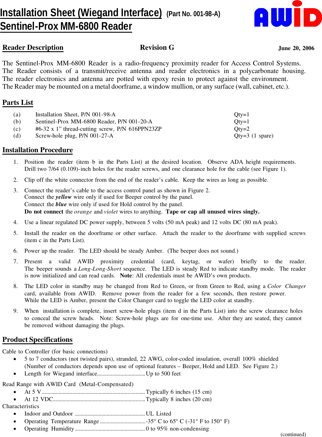     Reader Description  Revision G  June 20, 2006  The Sentinel-Prox MM-6800 Reader is a radio-frequency proximity reader for Access Control Systems.        The Reader consists of a transmit/receive antenna and reader electronics in a polycarbonate housing.              The reader electronics and antenna are potted with epoxy resin to protect against the environment.                 The Reader may be mounted on a metal doorframe, a window mullion, or any surface (wall, cabinet, etc.).       Parts List (a)  Installation Sheet, P/N 001-98-A  Qty=1 (b)  Sentinel-Prox MM-6800 Reader, P/N 001-20-A  Qty=1 (c)  #6-32 x 1” thread-cutting screw, P/N 616PPN23ZP  Qty=2 (d) Screw-hole plug, P/N 001-27-A  Qty=3 (1 spare)    Installation Procedure 1.  Position the reader (item b in the Parts List) at the desired location.  Observe ADA height requirements.          Drill two 7/64 (0.109)-inch holes for the reader screws, and one clearance hole for the cable (see Figure 1). 2.  Clip off the white connector from the end of the reader’s cable.  Keep the wires as long as possible. 3.  Connect the reader’s cable to the access control panel as shown in Figure 2. Connect the yellow wire only if used for Beeper control by the panel. Connect the blue wire only if used for Hold control by the panel. Do not connect the orange and violet wires to anything.  Tape or cap all unused wires singly. 4.  Use a linear regulated DC power supply, between 5 volts (50 mA peak) and 12 volts DC (80 mA peak). 5.  Install the reader on the doorframe or other surface.  Attach the reader to the doorframe with supplied screws (item c in the Parts List). 6.  Power up the reader.  The LED should be steady Amber.  (The beeper does not sound.) 7.  Present a valid AWID proximity credential (card, keytag, or wafer) briefly to the reader. The beeper sounds a Long-Long-Short sequence.  The LED is steady Red to indicate standby mode.  The reader  is now initialized and can read cards.   Note: All credentials must be AWID’s own products. 8.  The LED color in standby may be changed from Red to Green, or from Green to Red, using a Color Changer card, available from AWID.  Remove power from the reader for a few seconds, then restore power.               While the LED is Amber, present the Color Changer card to toggle the LED color at standby. 9.  When installation is complete, insert screw-hole plugs (item d in the Parts List) into the screw clearance holes     to conceal the screw heads.  Note: Screw-hole plugs are for one-time use.  After they are seated, they cannot       be removed without damaging the plugs.  Product Specifications Cable to Controller (for basic connections) ·  5 to 7 conductors (not twisted pairs), stranded, 22 AWG, color-coded insulation, overall 100% shielded (Number of conductors depends upon use of optional features – Beeper, Hold and LED.  See Figure 2.) ·  Length for Wiegand interface...................................Up to 500 feet Read Range with AWID Card  (Metal-Compensated) ·  At 5 V...........................................................................Typically 6 inches (15 cm) ·  At 12 VDC...................................................................Typically 8 inches (20 cm) Characteristics ·  Indoor and Outdoor ...................................................UL Listed ·  Operating Temperature Range.................................-35° C to 65° C (-31° F to 150° F) ·  Operating Humidity...................................................0 to 95% non-condensing      (continued) Installation Sheet (Wiegand Interface)  (Part No. 001-98-A) Sentinel-Prox MM-6800 Reader 