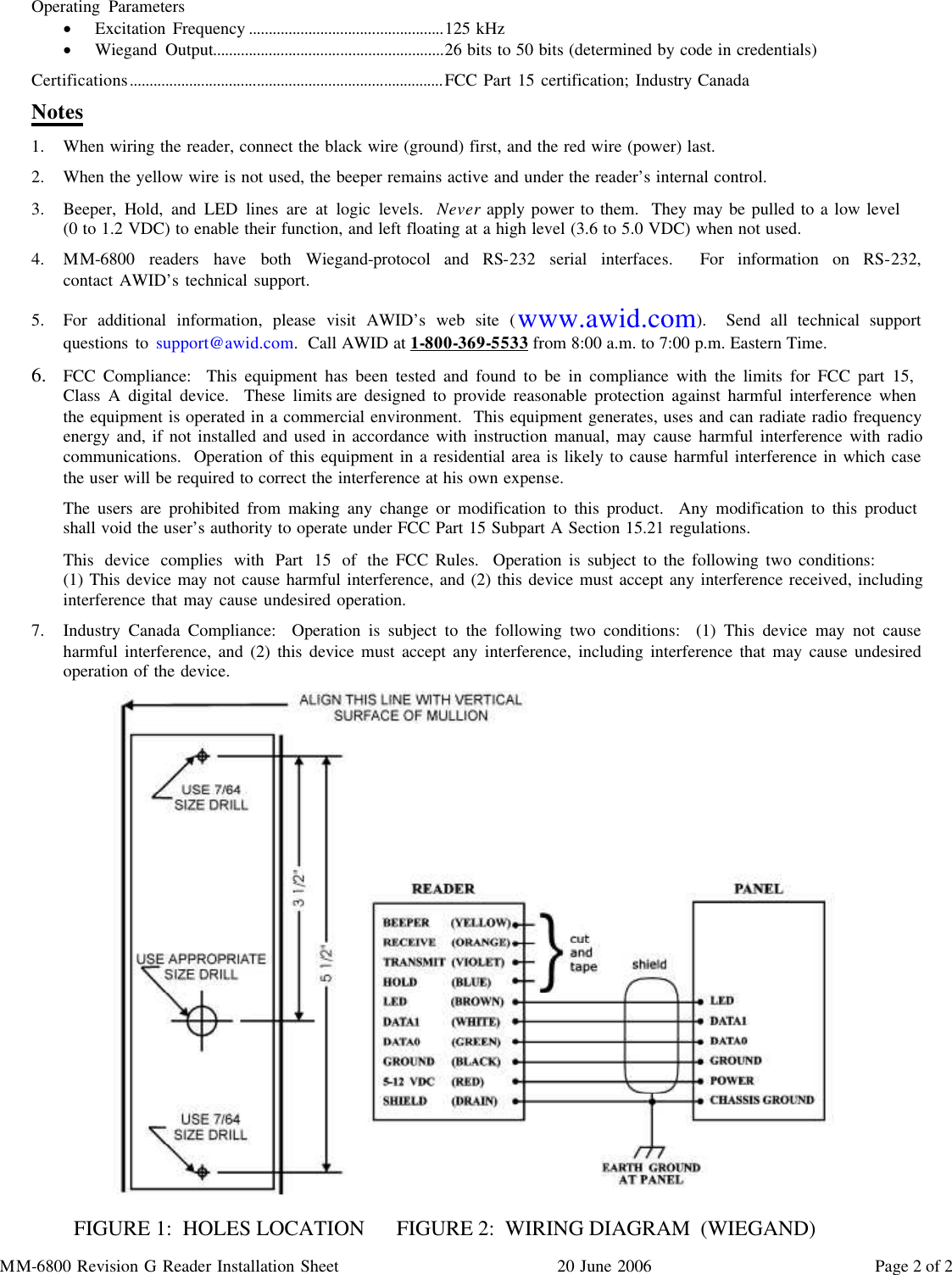 MM-6800 Revision G Reader Installation Sheet 20 June 2006  Page 2 of 2 Operating Parameters ·  Excitation Frequency .................................................125 kHz ·  Wiegand Output..........................................................26 bits to 50 bits (determined by code in credentials) Certifications...............................................................................FCC Part 15 certification; Industry Canada Notes 1.  When wiring the reader, connect the black wire (ground) first, and the red wire (power) last. 2.  When the yellow wire is not used, the beeper remains active and under the reader’s internal control. 3.  Beeper, Hold, and LED lines are at logic levels.  Never apply power to them.  They may be pulled to a low level             (0 to 1.2 VDC) to enable their function, and left floating at a high level (3.6 to 5.0 VDC) when not used. 4.  MM-6800 readers have both Wiegand-protocol and RS-232 serial interfaces.  For information on RS-232,              contact AWID’s technical support. 5.  For additional information, please visit AWID’s web site (www.awid.com).  Send all technical support questions to support@awid.com.  Call AWID at 1-800-369-5533 from 8:00 a.m. to 7:00 p.m. Eastern Time.  6.  FCC Compliance:  This equipment has been tested and found to be in compliance with the limits for FCC part 15,    Class A digital device.  These limits are designed to provide reasonable protection against harmful interference when   the equipment is operated in a commercial environment.  This equipment generates, uses and can radiate radio frequency energy and, if not installed and used in accordance with instruction manual, may cause harmful interference with radio communications.  Operation of this equipment in a residential area is likely to cause harmful interference in which case the user will be required to correct the interference at his own expense. The users are prohibited from making any change or modification to this product.  Any modification to this product  shall void the user’s authority to operate under FCC Part 15 Subpart A Section 15.21 regulations. This device complies with Part 15 of the FCC Rules.  Operation is subject to the following two conditions:                   (1) This device may not cause harmful interference, and (2) this device must accept any interference received, including interference that may cause undesired operation. 7.  Industry Canada Compliance:  Operation is subject to the following two conditions:  (1) This device may not cause harmful interference, and (2) this device must accept any interference, including interference that may cause undesired operation of the device.                 FIGURE 1:  HOLES LOCATION     FIGURE 2:  WIRING DIAGRAM  (WIEGAND) 