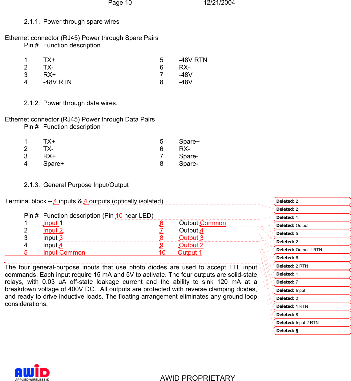  Page 10 12/21/2004   AWID PROPRIETARY 2.1.1.  Power through spare wires  Ethernet connector (RJ45) Power through Spare Pairs   Pin #  Function description  1 TX+  2 TX-  3 RX+  4 -48V RTN  5 -48V RTN  6 RX-  7 -48V  8 -48V 2.1.2.  Power through data wires.   Ethernet connector (RJ45) Power through Data Pairs   Pin #  Function description  1 TX+  2 TX-  3 RX+  4 Spare+  5 Spare+  6 RX-  7 Spare-  8 Spare- 2.1.3.  General Purpose Input/Output  Terminal block – 4 inputs &amp; 4 outputs (optically isolated)    Pin #  Function description (Pin 10 near LED) 1 Input 1  2 Input 2  3 Input 3  4 Input 4  6 Output Common  7 Output 4  8 Output 3  9 Output 2 5 Input Common    10 Output 1  The four general-purpose inputs that use photo diodes are used to accept TTL input commands. Each input require 15 mA and 5V to activate. The four outputs are solid-state relays, with 0.03 uA off-state leakage current and the ability to sink 120 mA at a breakdown voltage of 400V DC.  All outputs are protected with reverse clamping diodes, and ready to drive inductive loads. The floating arrangement eliminates any ground loop considerations. Deleted: 2 Deleted: 2 Deleted: 1 Deleted: Output Deleted: 5Deleted: 2Deleted: Output 1 RTNDeleted: 6Deleted: 2 RTNDeleted: 1Deleted: 7Deleted: Input Deleted: 2Deleted: 1 RTNDeleted: 8Deleted: Input 2 RTNDeleted: ¶