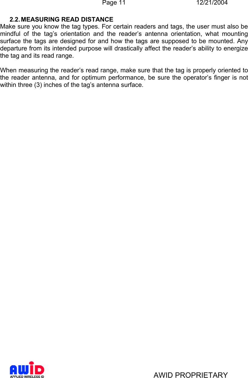  Page 11 12/21/2004   AWID PROPRIETARY 2.2. MEASURING  READ  DISTANCE Make sure you know the tag types. For certain readers and tags, the user must also be mindful of the tag’s orientation and the reader’s antenna orientation, what mounting surface the tags are designed for and how the tags are supposed to be mounted. Any departure from its intended purpose will drastically affect the reader’s ability to energize the tag and its read range.  When measuring the reader’s read range, make sure that the tag is properly oriented to the reader antenna, and for optimum performance, be sure the operator’s finger is not within three (3) inches of the tag’s antenna surface. 