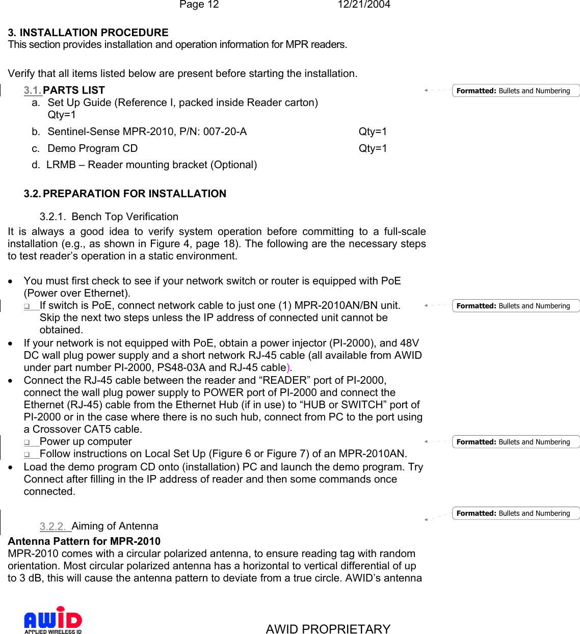  Page 12 12/21/2004   AWID PROPRIETARY 3. INSTALLATION PROCEDURE This section provides installation and operation information for MPR readers.  Verify that all items listed below are present before starting the installation. 3.1. PARTS LIST a.  Set Up Guide (Reference I, packed inside Reader carton)      Qty=1 b. Sentinel-Sense MPR-2010, P/N: 007-20-A    Qty=1 c. Demo Program CD       Qty=1 d.  LRMB – Reader mounting bracket (Optional)  3.2. PREPARATION FOR INSTALLATION 3.2.1.  Bench Top Verification It is always a good idea to verify system operation before committing to a full-scale installation (e.g., as shown in Figure 4, page 18). The following are the necessary steps to test reader’s operation in a static environment.  •  You must first check to see if your network switch or router is equipped with PoE                             (Power over Ethernet).  If switch is PoE, connect network cable to just one (1) MPR-2010AN/BN unit. Skip the next two steps unless the IP address of connected unit cannot be obtained. •  If your network is not equipped with PoE, obtain a power injector (PI-2000), and 48V DC wall plug power supply and a short network RJ-45 cable (all available from AWID under part number PI-2000, PS48-03A and RJ-45 cable). •  Connect the RJ-45 cable between the reader and “READER” port of PI-2000, connect the wall plug power supply to POWER port of PI-2000 and connect the Ethernet (RJ-45) cable from the Ethernet Hub (if in use) to “HUB or SWITCH” port of PI-2000 or in the case where there is no such hub, connect from PC to the port using a Crossover CAT5 cable.   Power up computer  Follow instructions on Local Set Up (Figure 6 or Figure 7) of an MPR-2010AN. •  Load the demo program CD onto (installation) PC and launch the demo program. Try Connect after filling in the IP address of reader and then some commands once connected.  3.2.2.  Aiming of Antenna Antenna Pattern for MPR-2010 MPR-2010 comes with a circular polarized antenna, to ensure reading tag with random orientation. Most circular polarized antenna has a horizontal to vertical differential of up to 3 dB, this will cause the antenna pattern to deviate from a true circle. AWID’s antenna Formatted: Bullets and NumberingFormatted: Bullets and NumberingFormatted: Bullets and NumberingFormatted: Bullets and Numbering