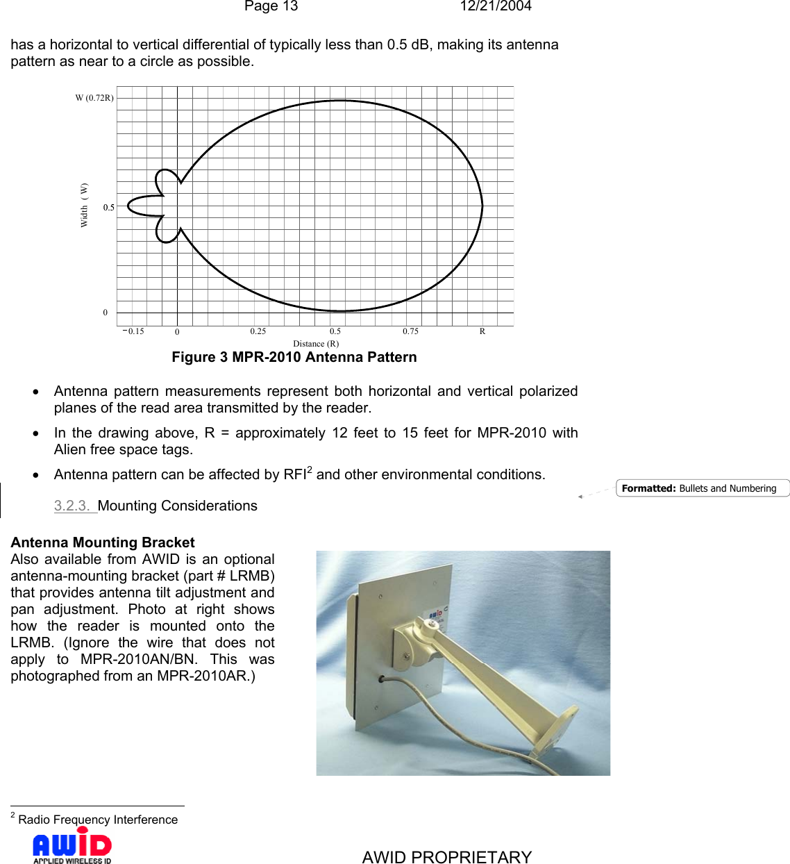  Page 13 12/21/2004   AWID PROPRIETARY has a horizontal to vertical differential of typically less than 0.5 dB, making its antenna pattern as near to a circle as possible.  0.15 00.25 0.5 0.75 R0Distance (R)Width( W)W (0.72R) Figure 3 MPR-2010 Antenna Pattern  •  Antenna pattern measurements represent both horizontal and vertical polarized planes of the read area transmitted by the reader. •  In the drawing above, R = approximately 12 feet to 15 feet for MPR-2010 with Alien free space tags. •  Antenna pattern can be affected by RFI2 and other environmental conditions. 3.2.3.  Mounting Considerations  Antenna Mounting Bracket                                              2 Radio Frequency Interference Also available from AWID is an optional antenna-mounting bracket (part # LRMB) that provides antenna tilt adjustment and pan adjustment. Photo at right shows how the reader is mounted onto the LRMB. (Ignore the wire that does not apply to MPR-2010AN/BN. This was photographed from an MPR-2010AR.)     Formatted: Bullets and Numbering