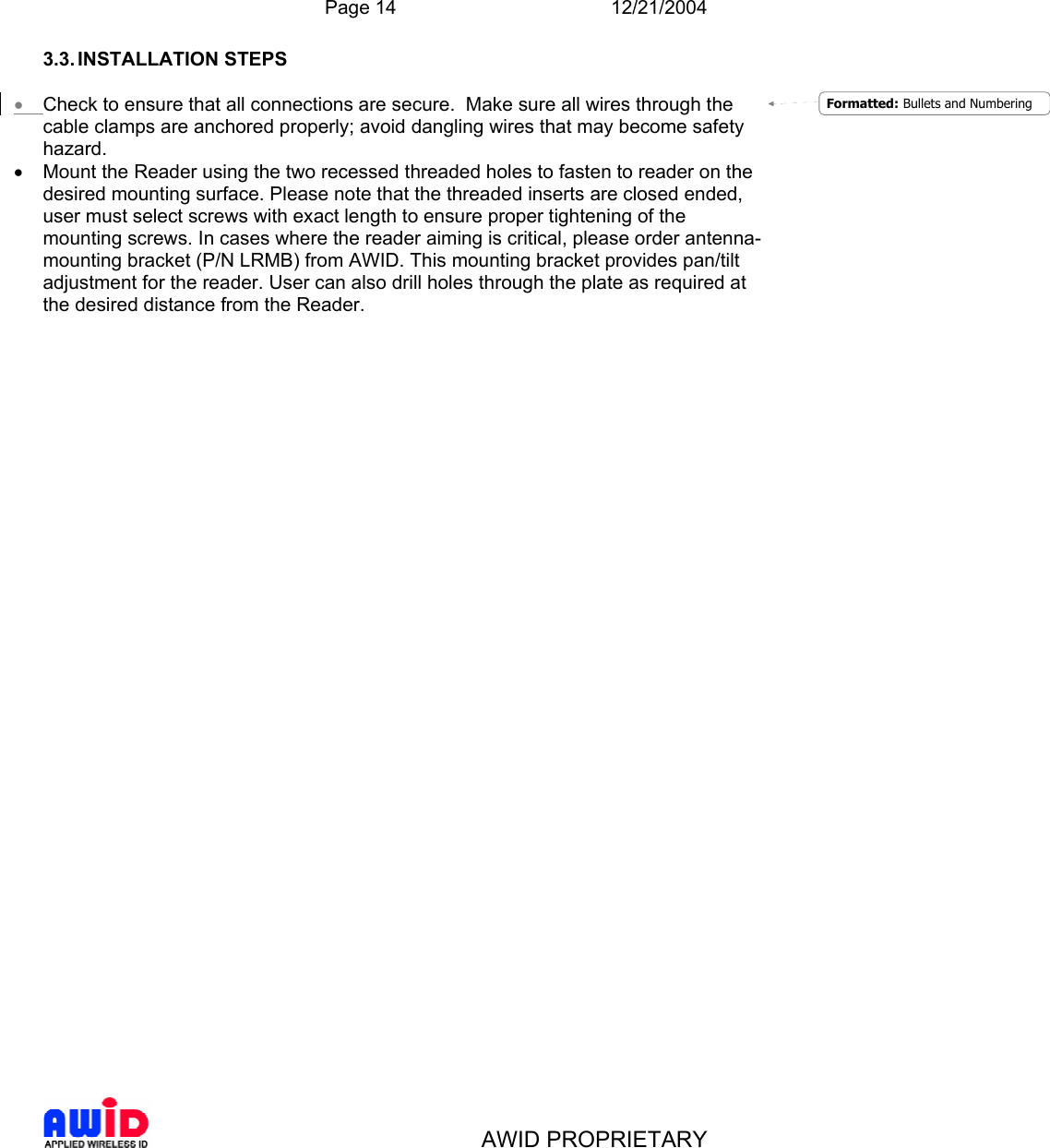  Page 14 12/21/2004   AWID PROPRIETARY 3.3. INSTALLATION  STEPS  • Check to ensure that all connections are secure.  Make sure all wires through the cable clamps are anchored properly; avoid dangling wires that may become safety hazard.  •  Mount the Reader using the two recessed threaded holes to fasten to reader on the desired mounting surface. Please note that the threaded inserts are closed ended, user must select screws with exact length to ensure proper tightening of the mounting screws. In cases where the reader aiming is critical, please order antenna-mounting bracket (P/N LRMB) from AWID. This mounting bracket provides pan/tilt adjustment for the reader. User can also drill holes through the plate as required at the desired distance from the Reader.  Formatted: Bullets and Numbering