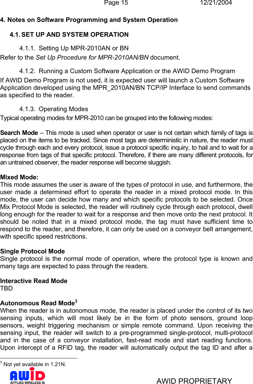  Page 15 12/21/2004   AWID PROPRIETARY 4. Notes on Software Programming and System Operation  4.1. SET UP AND SYSTEM OPERATION 4.1.1.  Setting Up MPR-2010AN or BN Refer to the Set Up Procedure for MPR-2010AN/BN document. 4.1.2.  Running a Custom Software Application or the AWID Demo Program If AWID Demo Program is not used, it is expected user will launch a Custom Software Application developed using the MPR_2010AN/BN TCP/IP Interface to send commands as specified to the reader.  4.1.3. Operating Modes Typical operating modes for MPR-2010 can be grouped into the following modes:  Search Mode – This mode is used when operator or user is not certain which family of tags is placed on the items to be tracked. Since most tags are deterministic in nature, the reader must cycle through each and every protocol, issue a protocol specific inquiry, to hail and to wait for a response from tags of that specific protocol. Therefore, if there are many different protocols, for an untrained observer, the reader response will become sluggish.  Mixed Mode:  This mode assumes the user is aware of the types of protocol in use, and furthermore, the user made a determined effort to operate the reader in a mixed protocol mode. In this mode, the user can decide how many and which specific protocols to be selected. Once Mix Protocol Mode is selected, the reader will routinely cycle through each protocol, dwell long enough for the reader to wait for a response and then move onto the next protocol. It should be noted that in a mixed protocol mode, the tag must have sufficient time to respond to the reader, and therefore, it can only be used on a conveyor belt arrangement, with specific speed restrictions.   Single Protocol Mode Single protocol is the normal mode of operation, where the protocol type is known and many tags are expected to pass through the readers.   Interactive Read Mode  TBD  Autonomous Read Mode3 When the reader is in autonomous mode, the reader is placed under the control of its two sensing inputs, which will most likely be in the form of photo sensors, ground loop sensors, weight triggering mechanism or simple remote command. Upon receiving the sensing input, the reader will switch to a pre-programmed single-protocol, multi-protocol and in the case of a conveyor installation, fast-read mode and start reading functions. Upon intercept of a RFID tag, the reader will automatically output the tag ID and after a                                              3 Not yet available in 1.21N. 