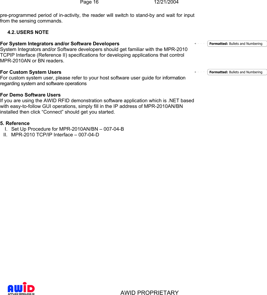  Page 16 12/21/2004   AWID PROPRIETARY pre-programmed period of in-activity, the reader will switch to stand-by and wait for input from the sensing commands.   4.2. USERS  NOTE  For System Integrators and/or Software Developers System Integrators and/or Software developers should get familiar with the MPR-2010 TCPIP Interface (Reference II) specifications for developing applications that control MPR-2010AN or BN readers.  For Custom System Users For custom system user, please refer to your host software user guide for information regarding system and software operations  For Demo Software Users If you are using the AWID RFID demonstration software application which is .NET based with easy-to-follow GUI operations, simply fill in the IP address of MPR-2010AN/BN installed then click “Connect” should get you started.  5. Reference I.  Set Up Procedure for MPR-2010AN/BN – 007-04-B II.  MPR-2010 TCP/IP Interface – 007-04-D Formatted: Bullets and NumberingFormatted: Bullets and Numbering