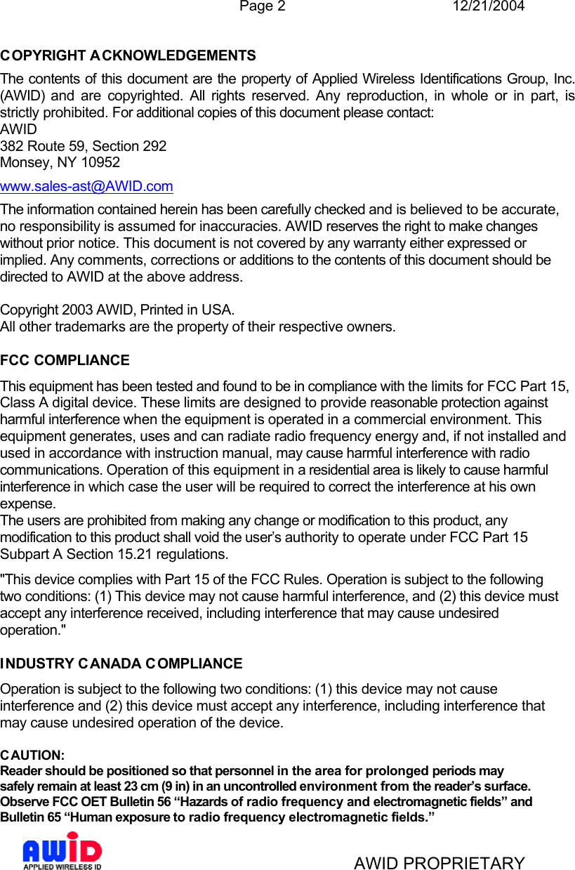  Page 2 12/21/2004   AWID PROPRIETARY COPYRIGHT A CKNOWLEDGEMENTS The contents of this document are the property of Applied Wireless Identifications Group, Inc. (AWID) and are copyrighted. All rights reserved. Any reproduction, in whole or in part, is strictly prohibited. For additional copies of this document please contact: AWID 382 Route 59, Section 292 Monsey, NY 10952 www.sales-ast@AWID.com The information contained herein has been carefully checked and is believed to be accurate, no responsibility is assumed for inaccuracies. AWID reserves the right to make changes without prior notice. This document is not covered by any warranty either expressed or implied. Any comments, corrections or additions to the contents of this document should be directed to AWID at the above address.  Copyright 2003 AWID, Printed in USA. All other trademarks are the property of their respective owners.  FCC COMPLIANCE This equipment has been tested and found to be in compliance with the limits for FCC Part 15, Class A digital device. These limits are designed to provide reasonable protection against harmful interference when the equipment is operated in a commercial environment. This equipment generates, uses and can radiate radio frequency energy and, if not installed and used in accordance with instruction manual, may cause harmful interference with radio communications. Operation of this equipment in a residential area is likely to cause harmful interference in which case the user will be required to correct the interference at his own expense. The users are prohibited from making any change or modification to this product, any modification to this product shall void the user’s authority to operate under FCC Part 15 Subpart A Section 15.21 regulations. &quot;This device complies with Part 15 of the FCC Rules. Operation is subject to the following two conditions: (1) This device may not cause harmful interference, and (2) this device must accept any interference received, including interference that may cause undesired operation.&quot;  INDUSTRY C ANADA COMPLIANCE Operation is subject to the following two conditions: (1) this device may not cause interference and (2) this device must accept any interference, including interference that may cause undesired operation of the device.  C AUTION: Reader should be positioned so that personnel in the area for prolonged periods may safely remain at least 23 cm (9 in) in an uncontrolled environment from the reader’s surface. Observe FCC OET Bulletin 56 “Hazards of radio frequency and electromagnetic fields” and Bulletin 65 “Human exposure to radio frequency electromagnetic fields.” 