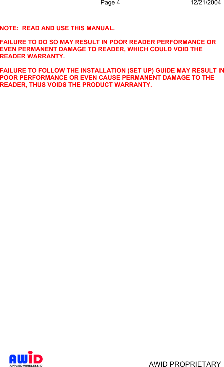  Page 4 12/21/2004   AWID PROPRIETARY  NOTE:  READ AND USE THIS MANUAL.  FAILURE TO DO SO MAY RESULT IN POOR READER PERFORMANCE OR EVEN PERMANENT DAMAGE TO READER, WHICH COULD VOID THE READER WARRANTY.  FAILURE TO FOLLOW THE INSTALLATION (SET UP) GUIDE MAY RESULT IN POOR PERFORMANCE OR EVEN CAUSE PERMANENT DAMAGE TO THE READER, THUS VOIDS THE PRODUCT WARRANTY.  