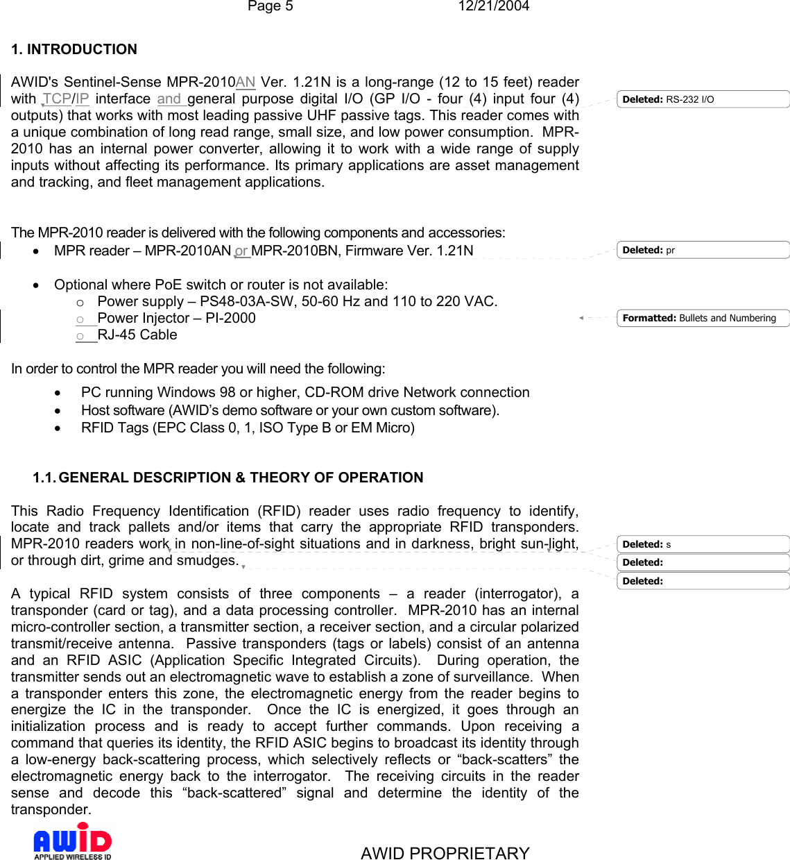  Page 5 12/21/2004   AWID PROPRIETARY 1. INTRODUCTION  AWID&apos;s Sentinel-Sense MPR-2010AN Ver. 1.21N is a long-range (12 to 15 feet) reader with  TCP/IP interface and  general purpose digital I/O (GP I/O - four (4) input four (4) outputs) that works with most leading passive UHF passive tags. This reader comes with a unique combination of long read range, small size, and low power consumption.  MPR-2010 has an internal power converter, allowing it to work with a wide range of supply inputs without affecting its performance. Its primary applications are asset management and tracking, and fleet management applications.   The MPR-2010 reader is delivered with the following components and accessories: •  MPR reader – MPR-2010AN or MPR-2010BN, Firmware Ver. 1.21N  •  Optional where PoE switch or router is not available: o  Power supply – PS48-03A-SW, 50-60 Hz and 110 to 220 VAC.  o Power Injector – PI-2000 o RJ-45 Cable  In order to control the MPR reader you will need the following: •  PC running Windows 98 or higher, CD-ROM drive Network connection •  Host software (AWID’s demo software or your own custom software). •  RFID Tags (EPC Class 0, 1, ISO Type B or EM Micro)   1.1. GENERAL DESCRIPTION &amp; THEORY OF OPERATION  This Radio Frequency Identification (RFID) reader uses radio frequency to identify, locate and track pallets and/or items that carry the appropriate RFID transponders.  MPR-2010 readers work in non-line-of-sight situations and in darkness, bright sun-light, or through dirt, grime and smudges.   A typical RFID system consists of three components – a reader (interrogator), a transponder (card or tag), and a data processing controller.  MPR-2010 has an internal micro-controller section, a transmitter section, a receiver section, and a circular polarized transmit/receive antenna.  Passive transponders (tags or labels) consist of an antenna and an RFID ASIC (Application Specific Integrated Circuits).  During operation, the transmitter sends out an electromagnetic wave to establish a zone of surveillance.  When a transponder enters this zone, the electromagnetic energy from the reader begins to energize the IC in the transponder.  Once the IC is energized, it goes through an initialization process and is ready to accept further commands. Upon receiving a command that queries its identity, the RFID ASIC begins to broadcast its identity through a low-energy back-scattering process, which selectively reflects or “back-scatters” the electromagnetic energy back to the interrogator.  The receiving circuits in the reader sense and decode this “back-scattered” signal and determine the identity of the transponder.  Formatted: Bullets and NumberingDeleted: RS-232 I/ODeleted: pr Deleted: sDeleted:  Deleted:  