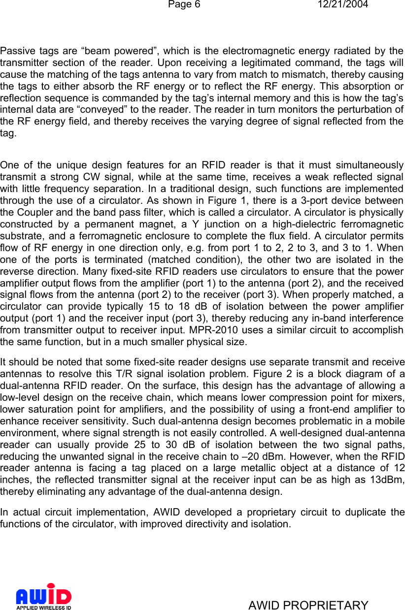  Page 6 12/21/2004   AWID PROPRIETARY  Passive tags are “beam powered”, which is the electromagnetic energy radiated by the transmitter section of the reader. Upon receiving a legitimated command, the tags will cause the matching of the tags antenna to vary from match to mismatch, thereby causing the tags to either absorb the RF energy or to reflect the RF energy. This absorption or reflection sequence is commanded by the tag’s internal memory and this is how the tag’s internal data are “conveyed” to the reader. The reader in turn monitors the perturbation of the RF energy field, and thereby receives the varying degree of signal reflected from the tag.   One of the unique design features for an RFID reader is that it must simultaneously transmit a strong CW signal, while at the same time, receives a weak reflected signal with little frequency separation. In a traditional design, such functions are implemented through the use of a circulator. As shown in Figure 1, there is a 3-port device between the Coupler and the band pass filter, which is called a circulator. A circulator is physically constructed by a permanent magnet, a Y junction on a high-dielectric ferromagnetic substrate, and a ferromagnetic enclosure to complete the flux field. A circulator permits flow of RF energy in one direction only, e.g. from port 1 to 2, 2 to 3, and 3 to 1. When one of the ports is terminated (matched condition), the other two are isolated in the reverse direction. Many fixed-site RFID readers use circulators to ensure that the power amplifier output flows from the amplifier (port 1) to the antenna (port 2), and the received signal flows from the antenna (port 2) to the receiver (port 3). When properly matched, a circulator can provide typically 15 to 18 dB of isolation between the power amplifier output (port 1) and the receiver input (port 3), thereby reducing any in-band interference from transmitter output to receiver input. MPR-2010 uses a similar circuit to accomplish the same function, but in a much smaller physical size. It should be noted that some fixed-site reader designs use separate transmit and receive antennas to resolve this T/R signal isolation problem. Figure 2 is a block diagram of a dual-antenna RFID reader. On the surface, this design has the advantage of allowing a low-level design on the receive chain, which means lower compression point for mixers, lower saturation point for amplifiers, and the possibility of using a front-end amplifier to enhance receiver sensitivity. Such dual-antenna design becomes problematic in a mobile environment, where signal strength is not easily controlled. A well-designed dual-antenna reader can usually provide 25 to 30 dB of isolation between the two signal paths, reducing the unwanted signal in the receive chain to –20 dBm. However, when the RFID reader antenna is facing a tag placed on a large metallic object at a distance of 12 inches, the reflected transmitter signal at the receiver input can be as high as 13dBm, thereby eliminating any advantage of the dual-antenna design.  In actual circuit implementation, AWID developed a proprietary circuit to duplicate the functions of the circulator, with improved directivity and isolation.      