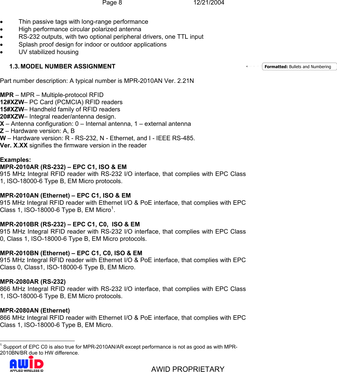  Page 8 12/21/2004   AWID PROPRIETARY •  Thin passive tags with long-range performance •  High performance circular polarized antenna •  RS-232 outputs, with two optional peripheral drivers, one TTL input •  Splash proof design for indoor or outdoor applications • UV stabilized housing  1.3. MODEL NUMBER ASSIGNMENT  Part number description: A typical number is MPR-2010AN Ver. 2.21N  MPR – MPR – Multiple-protocol RFID  12#XZW– PC Card (PCMCIA) RFID readers 15#XZW– Handheld family of RFID readers 20#XZW– Integral reader/antenna design.  X – Antenna configuration: 0 – Internal antenna, 1 – external antenna  Z – Hardware version: A, B W – Hardware version: R - RS-232, N - Ethernet, and I - IEEE RS-485. Ver. X.XX signifies the firmware version in the reader  Examples: MPR-2010AR (RS-232) – EPC C1, ISO &amp; EM 915 MHz Integral RFID reader with RS-232 I/O interface, that complies with EPC Class 1, ISO-18000-6 Type B, EM Micro protocols.  MPR-2010AN (Ethernet) – EPC C1, ISO &amp; EM 915 MHz Integral RFID reader with Ethernet I/O &amp; PoE interface, that complies with EPC Class 1, ISO-18000-6 Type B, EM Micro1.  MPR-2010BR (RS-232) – EPC C1, C0,  ISO &amp; EM 915 MHz Integral RFID reader with RS-232 I/O interface, that complies with EPC Class 0, Class 1, ISO-18000-6 Type B, EM Micro protocols.  MPR-2010BN (Ethernet) – EPC C1, C0, ISO &amp; EM 915 MHz Integral RFID reader with Ethernet I/O &amp; PoE interface, that complies with EPC Class 0, Class1, ISO-18000-6 Type B, EM Micro.  MPR-2080AR (RS-232) 866 MHz Integral RFID reader with RS-232 I/O interface, that complies with EPC Class 1, ISO-18000-6 Type B, EM Micro protocols.  MPR-2080AN (Ethernet) 866 MHz Integral RFID reader with Ethernet I/O &amp; PoE interface, that complies with EPC Class 1, ISO-18000-6 Type B, EM Micro.                                               1 Support of EPC C0 is also true for MPR-2010AN/AR except performance is not as good as with MPR-2010BN/BR due to HW difference. Formatted: Bullets and Numbering