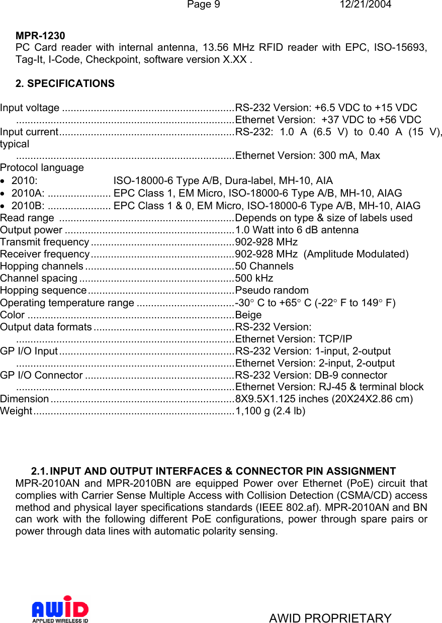  Page 9 12/21/2004   AWID PROPRIETARY MPR-1230 PC Card reader with internal antenna, 13.56 MHz RFID reader with EPC, ISO-15693, Tag-It, I-Code, Checkpoint, software version X.XX .  2. SPECIFICATIONS  Input voltage ............................................................RS-232 Version: +6.5 VDC to +15 VDC   ............................................................................Ethernet Version:  +37 VDC to +56 VDC Input current.............................................................RS-232: 1.0 A (6.5 V) to 0.40 A (15 V), typical  ............................................................................Ethernet Version: 300 mA, Max Protocol language •  2010:   ISO-18000-6 Type A/B, Dura-label, MH-10, AIA •  2010A: ...................... EPC Class 1, EM Micro, ISO-18000-6 Type A/B, MH-10, AIAG •  2010B: ...................... EPC Class 1 &amp; 0, EM Micro, ISO-18000-6 Type A/B, MH-10, AIAG Read range  .............................................................Depends on type &amp; size of labels used Output power ...........................................................1.0 Watt into 6 dB antenna Transmit frequency ..................................................902-928 MHz Receiver frequency..................................................902-928 MHz  (Amplitude Modulated) Hopping channels ....................................................50 Channels Channel spacing ......................................................500 kHz  Hopping sequence...................................................Pseudo random Operating temperature range ..................................-30° C to +65° C (-22° F to 149° F) Color ........................................................................Beige  Output data formats .................................................RS-232 Version: ............................................................................Ethernet Version: TCP/IP GP I/O Input.............................................................RS-232 Version: 1-input, 2-output ............................................................................Ethernet Version: 2-input, 2-output GP I/O Connector ....................................................RS-232 Version: DB-9 connector  ............................................................................Ethernet Version: RJ-45 &amp; terminal block Dimension ................................................................8X9.5X1.125 inches (20X24X2.86 cm) Weight......................................................................1,100 g (2.4 lb)     2.1. INPUT AND OUTPUT INTERFACES &amp; CONNECTOR PIN ASSIGNMENT MPR-2010AN and MPR-2010BN are equipped Power over Ethernet (PoE) circuit that complies with Carrier Sense Multiple Access with Collision Detection (CSMA/CD) access method and physical layer specifications standards (IEEE 802.af). MPR-2010AN and BN can work with the following different PoE configurations, power through spare pairs or power through data lines with automatic polarity sensing.    