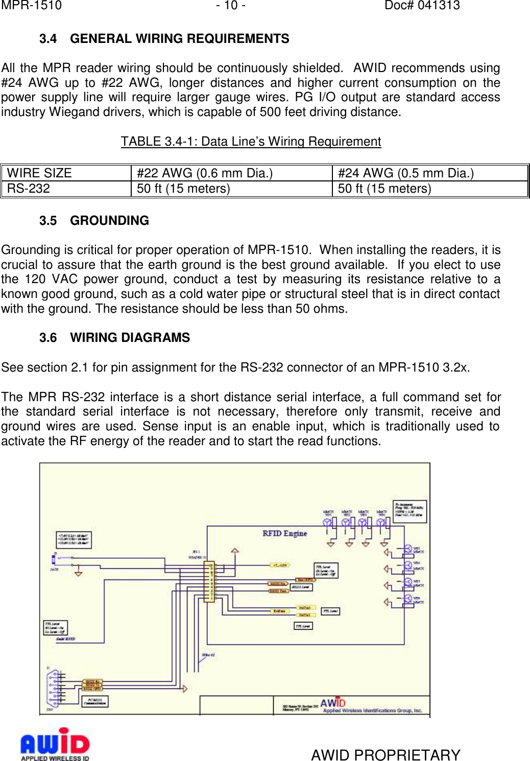 MPR-1510 - 10 - Doc# 041313   AWID PROPRIETARY 3.4 GENERAL WIRING REQUIREMENTS  All the MPR reader wiring should be continuously shielded.  AWID recommends using #24 AWG up to #22 AWG, longer distances and higher current consumption on the power supply line will require larger gauge wires. PG I/O output are standard access industry Wiegand drivers, which is capable of 500 feet driving distance.    TABLE 3.4-1: Data Line’s Wiring Requirement  WIRE SIZE #22 AWG (0.6 mm Dia.) #24 AWG (0.5 mm Dia.) RS-232 50 ft (15 meters) 50 ft (15 meters)  3.5 GROUNDING  Grounding is critical for proper operation of MPR-1510.  When installing the readers, it is crucial to assure that the earth ground is the best ground available.  If you elect to use the 120 VAC power ground, conduct a test by measuring its resistance relative to a known good ground, such as a cold water pipe or structural steel that is in direct contact with the ground. The resistance should be less than 50 ohms.    3.6 WIRING DIAGRAMS  See section 2.1 for pin assignment for the RS-232 connector of an MPR-1510 3.2x.  The MPR RS-232 interface is a short distance serial interface, a full command set for the standard serial interface is not necessary, therefore only transmit, receive and ground wires are used. Sense input is an enable input, which is traditionally used to activate the RF energy of the reader and to start the read functions.    