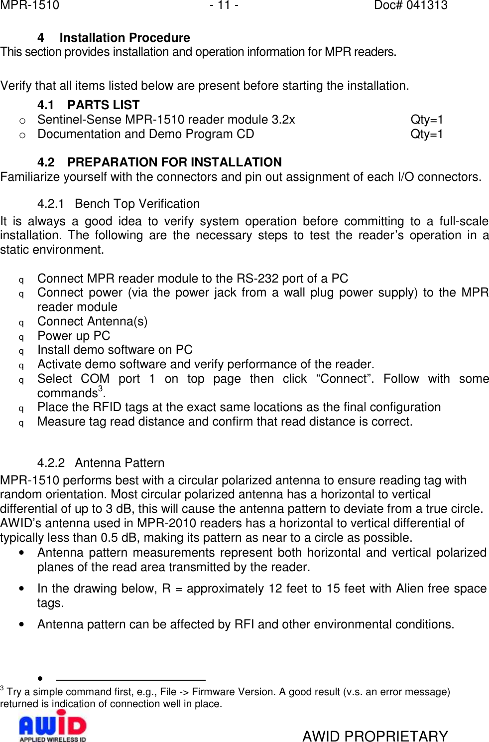 MPR-1510 - 11 - Doc# 041313   AWID PROPRIETARY 4 Installation Procedure This section provides installation and operation information for MPR readers.  Verify that all items listed below are present before starting the installation. 4.1 PARTS LIST o Sentinel-Sense MPR-1510 reader module 3.2x    Qty=1 o Documentation and Demo Program CD     Qty=1  4.2 PREPARATION FOR INSTALLATION Familiarize yourself with the connectors and pin out assignment of each I/O connectors. 4.2.1 Bench Top Verification It is always a good idea to verify system operation before committing to a full-scale installation. The following are the necessary steps to test the reader’s operation in a static environment.  q Connect MPR reader module to the RS-232 port of a PC q Connect power (via the power jack from a wall plug power supply) to the MPR reader module q Connect Antenna(s) q Power up PC q Install demo software on PC q Activate demo software and verify performance of the reader. q Select COM port 1 on top page then click  “Connect”. Follow with some commands3. q Place the RFID tags at the exact same locations as the final configuration q Measure tag read distance and confirm that read distance is correct.  4.2.2 Antenna Pattern MPR-1510 performs best with a circular polarized antenna to ensure reading tag with random orientation. Most circular polarized antenna has a horizontal to vertical differential of up to 3 dB, this will cause the antenna pattern to deviate from a true circle. AWID’s antenna used in MPR-2010 readers has a horizontal to vertical differential of typically less than 0.5 dB, making its pattern as near to a circle as possible. • Antenna pattern measurements represent both horizontal and vertical polarized planes of the read area transmitted by the reader. • In the drawing below, R = approximately 12 feet to 15 feet with Alien free space tags. • Antenna pattern can be affected by RFI and other environmental conditions. •                                             3 Try a simple command first, e.g., File -&gt; Firmware Version. A good result (v.s. an error message) returned is indication of connection well in place. 