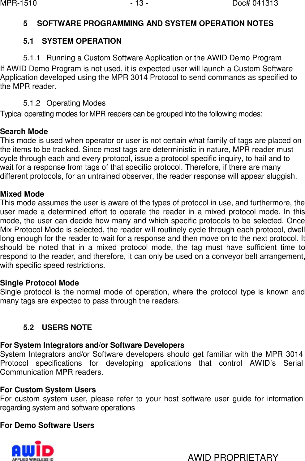 MPR-1510 - 13 - Doc# 041313   AWID PROPRIETARY 5 SOFTWARE PROGRAMMING AND SYSTEM OPERATION NOTES  5.1 SYSTEM OPERATION 5.1.1 Running a Custom Software Application or the AWID Demo Program If AWID Demo Program is not used, it is expected user will launch a Custom Software Application developed using the MPR 3014 Protocol to send commands as specified to the MPR reader. 5.1.2 Operating Modes Typical operating modes for MPR readers can be grouped into the following modes:  Search Mode  This mode is used when operator or user is not certain what family of tags are placed on the items to be tracked. Since most tags are deterministic in nature, MPR reader must cycle through each and every protocol, issue a protocol specific inquiry, to hail and to wait for a response from tags of that specific protocol. Therefore, if there are many different protocols, for an untrained observer, the reader response will appear sluggish.  Mixed Mode  This mode assumes the user is aware of the types of protocol in use, and furthermore, the user made a determined effort to operate the reader in a mixed protocol mode. In this mode, the user can decide how many and which specific protocols to be selected. Once Mix Protocol Mode is selected, the reader will routinely cycle through each protocol, dwell long enough for the reader to wait for a response and then move on to the next protocol. It should be noted that in a mixed protocol mode, the tag must have sufficient time to respond to the reader, and therefore, it can only be used on a conveyor belt arrangement, with specific speed restrictions.   Single Protocol Mode Single protocol is the normal mode of operation, where the protocol type is known and many tags are expected to pass through the readers.    5.2 USERS NOTE  For System Integrators and/or Software Developers System Integrators and/or Software developers should get familiar with the MPR 3014 Protocol specifications for developing applications that control AWID’s Serial Communication MPR readers.  For Custom System Users For custom system user, please refer to your host software user guide for information regarding system and software operations  For Demo Software Users 