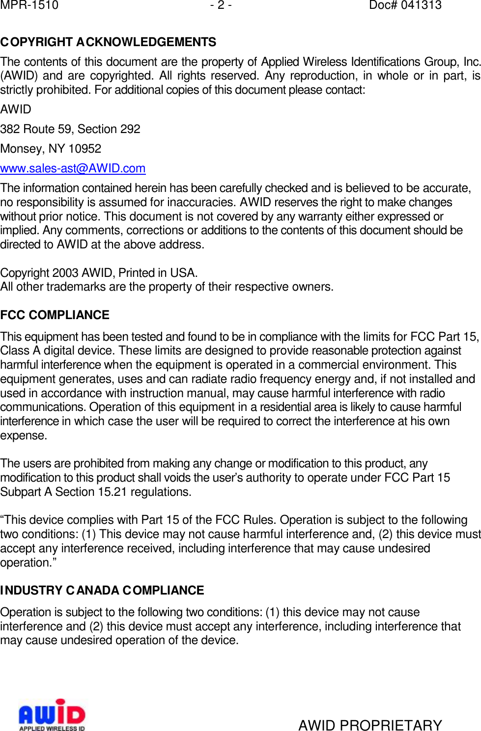 MPR-1510 - 2 - Doc# 041313   AWID PROPRIETARY COPYRIGHT ACKNOWLEDGEMENTS The contents of this document are the property of Applied Wireless Identifications Group, Inc. (AWID) and are copyrighted. All rights reserved. Any reproduction, in whole or in part, is strictly prohibited. For additional copies of this document please contact: AWID 382 Route 59, Section 292 Monsey, NY 10952 www.sales-ast@AWID.com The information contained herein has been carefully checked and is believed to be accurate, no responsibility is assumed for inaccuracies. AWID reserves the right to make changes without prior notice. This document is not covered by any warranty either expressed or implied. Any comments, corrections or additions to the contents of this document should be directed to AWID at the above address.  Copyright 2003 AWID, Printed in USA. All other trademarks are the property of their respective owners.  FCC COMPLIANCE This equipment has been tested and found to be in compliance with the limits for FCC Part 15, Class A digital device. These limits are designed to provide reasonable protection against harmful interference when the equipment is operated in a commercial environment. This equipment generates, uses and can radiate radio frequency energy and, if not installed and used in accordance with instruction manual, may cause harmful interference with radio communications. Operation of this equipment in a residential area is likely to cause harmful interference in which case the user will be required to correct the interference at his own expense.  The users are prohibited from making any change or modification to this product, any modification to this product shall voids the user’s authority to operate under FCC Part 15 Subpart A Section 15.21 regulations.  “This device complies with Part 15 of the FCC Rules. Operation is subject to the following two conditions: (1) This device may not cause harmful interference and, (2) this device must accept any interference received, including interference that may cause undesired operation.”  INDUSTRY CANADA COMPLIANCE Operation is subject to the following two conditions: (1) this device may not cause interference and (2) this device must accept any interference, including interference that may cause undesired operation of the device.    