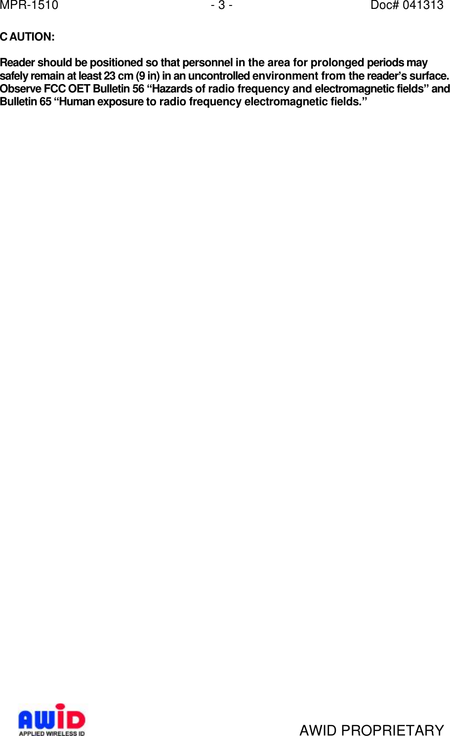 MPR-1510 - 3 - Doc# 041313   AWID PROPRIETARY CAUTION:  Reader should be positioned so that personnel in the area for prolonged periods may safely remain at least 23 cm (9 in) in an uncontrolled environment from the reader’s surface. Observe FCC OET Bulletin 56 “Hazards of radio frequency and electromagnetic fields” and Bulletin 65 “Human exposure to radio frequency electromagnetic fields.”   