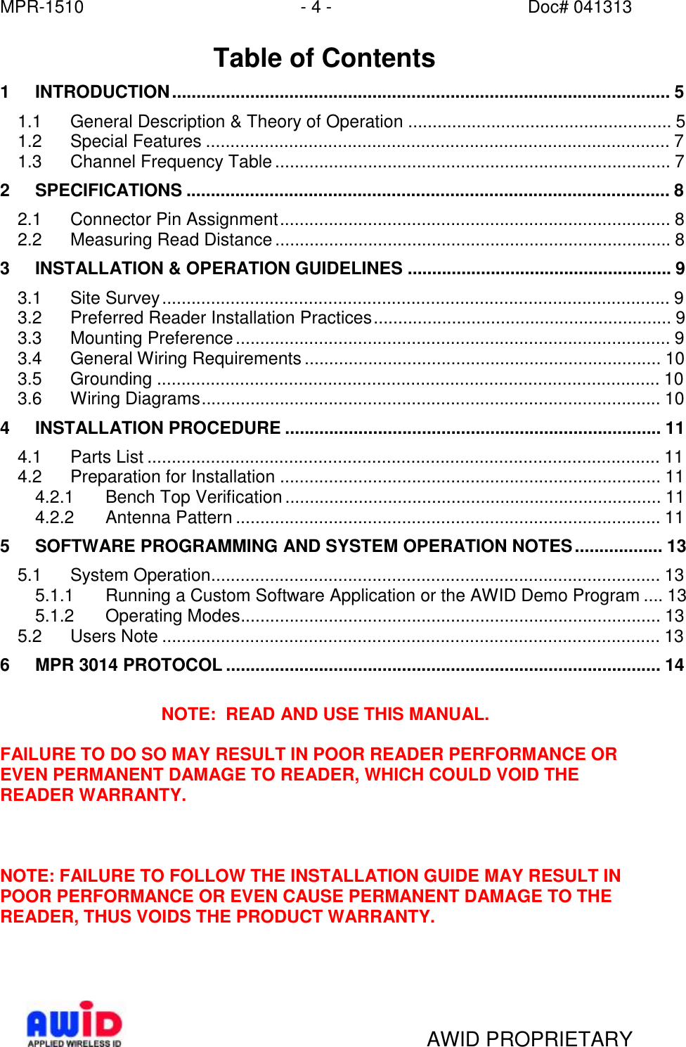 MPR-1510 - 4 - Doc# 041313   AWID PROPRIETARY  Table of Contents 1 INTRODUCTION......................................................................................................5 1.1 General Description &amp; Theory of Operation......................................................5 1.2 Special Features...............................................................................................7 1.3 Channel Frequency Table.................................................................................7 2 SPECIFICATIONS...................................................................................................8 2.1 Connector Pin Assignment................................................................................8 2.2 Measuring Read Distance.................................................................................8 3 INSTALLATION &amp; OPERATION GUIDELINES......................................................9 3.1 Site Survey........................................................................................................9 3.2 Preferred Reader Installation Practices.............................................................9 3.3 Mounting Preference.........................................................................................9 3.4 General Wiring Requirements.........................................................................10  3.5 Grounding.......................................................................................................10  3.6 Wiring Diagrams..............................................................................................10  4 INSTALLATION PROCEDURE.............................................................................11  4.1 Parts List.........................................................................................................11  4.2 Preparation for Installation..............................................................................11  4.2.1 Bench Top Verification.............................................................................11  4.2.2 Antenna Pattern.......................................................................................11  5 SOFTWARE PROGRAMMING AND SYSTEM OPERATION NOTES..................13 5.1 System Operation............................................................................................13  5.1.1 Running a Custom Software Application or the AWID Demo Program....13 5.1.2 Operating Modes......................................................................................13  5.2 Users Note......................................................................................................13  6 MPR 3014 PROTOCOL.........................................................................................14   NOTE:  READ AND USE THIS MANUAL.  FAILURE TO DO SO MAY RESULT IN POOR READER PERFORMANCE OR EVEN PERMANENT DAMAGE TO READER, WHICH COULD VOID THE READER WARRANTY.    NOTE: FAILURE TO FOLLOW THE INSTALLATION GUIDE MAY RESULT IN POOR PERFORMANCE OR EVEN CAUSE PERMANENT DAMAGE TO THE READER, THUS VOIDS THE PRODUCT WARRANTY.  