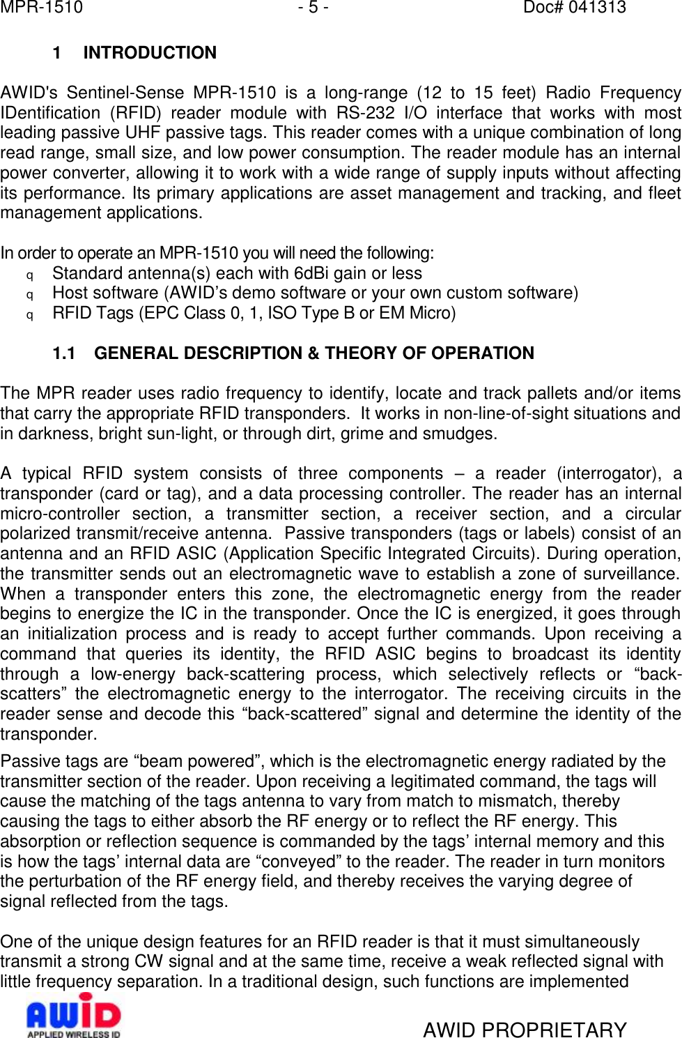 MPR-1510 - 5 - Doc# 041313   AWID PROPRIETARY 1 INTRODUCTION  AWID&apos;s Sentinel-Sense MPR-1510 is a long-range (12 to 15 feet) Radio Frequency IDentification (RFID) reader module with RS-232 I/O interface that works with most leading passive UHF passive tags. This reader comes with a unique combination of long read range, small size, and low power consumption. The reader module has an internal power converter, allowing it to work with a wide range of supply inputs without affecting its performance. Its primary applications are asset management and tracking, and fleet management applications.  In order to operate an MPR-1510 you will need the following: q Standard antenna(s) each with 6dBi gain or less q Host software (AWID’s demo software or your own custom software) q RFID Tags (EPC Class 0, 1, ISO Type B or EM Micro)  1.1 GENERAL DESCRIPTION &amp; THEORY OF OPERATION  The MPR reader uses radio frequency to identify, locate and track pallets and/or items that carry the appropriate RFID transponders.  It works in non-line-of-sight situations and in darkness, bright sun-light, or through dirt, grime and smudges.    A typical RFID system consists of three components  – a reader (interrogator), a transponder (card or tag), and a data processing controller. The reader has an internal micro-controller section, a transmitter section, a receiver section, and a circular polarized transmit/receive antenna.  Passive transponders (tags or labels) consist of an antenna and an RFID ASIC (Application Specific Integrated Circuits). During operation, the transmitter sends out an electromagnetic wave to establish a zone of surveillance.  When a transponder enters this zone, the electromagnetic energy from the reader begins to energize the IC in the transponder. Once the IC is energized, it goes through an initialization process and is ready to accept further commands. Upon receiving a command that queries its identity, the RFID ASIC begins to broadcast its identity through a low-energy back-scattering process, which selectively reflects or  “back-scatters” the electromagnetic energy to the interrogator. The receiving circuits in the reader sense and decode this “back-scattered” signal and determine the identity of the transponder. Passive tags are “beam powered”, which is the electromagnetic energy radiated by the transmitter section of the reader. Upon receiving a legitimated command, the tags will cause the matching of the tags antenna to vary from match to mismatch, thereby causing the tags to either absorb the RF energy or to reflect the RF energy. This absorption or reflection sequence is commanded by the tags’ internal memory and this is how the tags’ internal data are “conveyed” to the reader. The reader in turn monitors the perturbation of the RF energy field, and thereby receives the varying degree of signal reflected from the tags.  One of the unique design features for an RFID reader is that it must simultaneously transmit a strong CW signal and at the same time, receive a weak reflected signal with little frequency separation. In a traditional design, such functions are implemented 