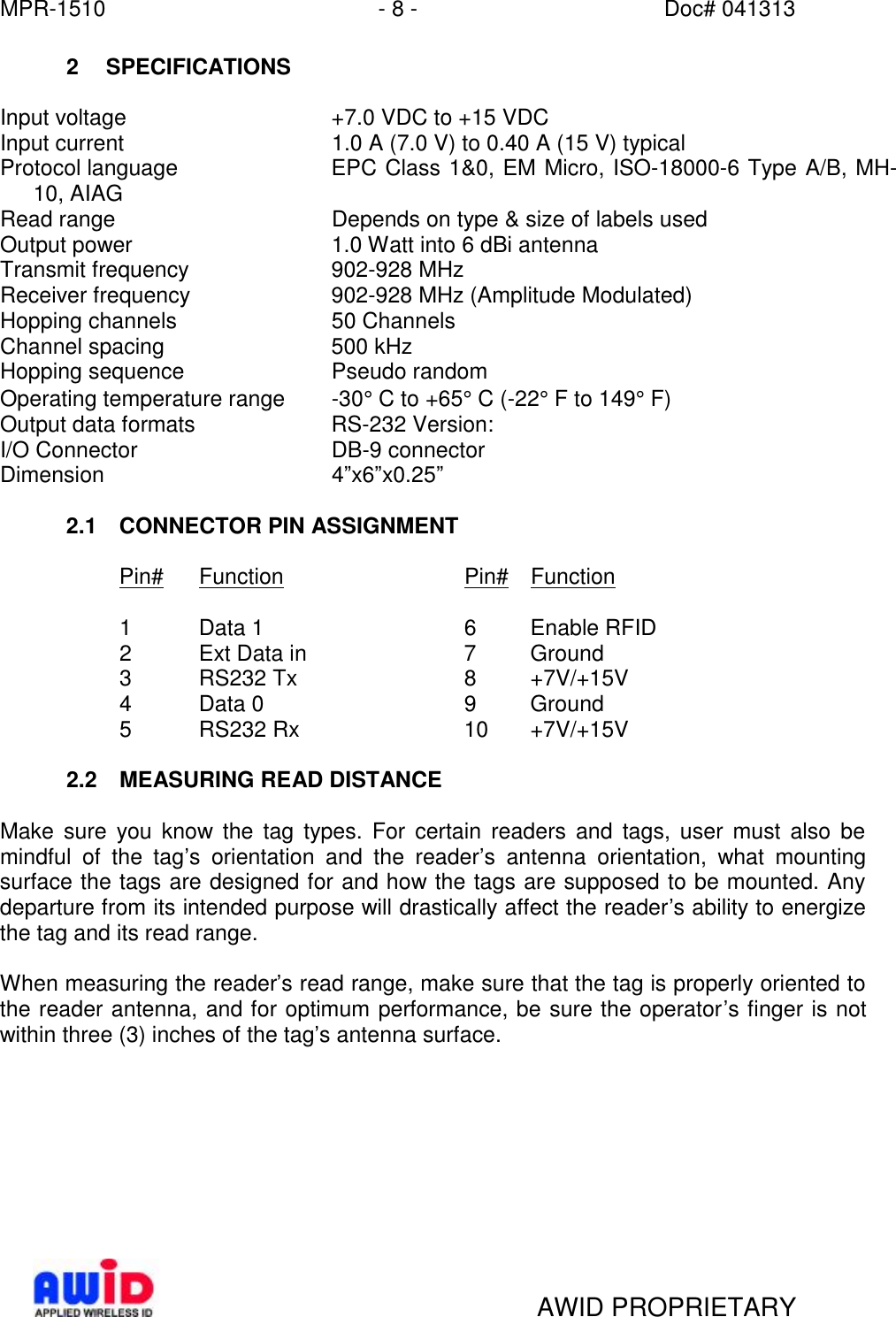 MPR-1510 - 8 - Doc# 041313   AWID PROPRIETARY 2 SPECIFICATIONS  Input voltage +7.0 VDC to +15 VDC Input current 1.0 A (7.0 V) to 0.40 A (15 V) typical  Protocol language EPC Class 1&amp;0, EM Micro, ISO-18000-6 Type A/B, MH-10, AIAG Read range  Depends on type &amp; size of labels used Output power 1.0 Watt into 6 dBi antenna Transmit frequency 902-928 MHz Receiver frequency 902-928 MHz (Amplitude Modulated) Hopping channels 50 Channels Channel spacing 500 kHz  Hopping sequence Pseudo random Operating temperature range -30° C to +65° C (-22° F to 149° F) Output data formats RS-232 Version: I/O Connector DB-9 connector  Dimension 4”x6”x0.25”  2.1 CONNECTOR PIN ASSIGNMENT  Pin# Function   Pin# Function    1  Data 1    6 Enable RFID 2  Ext Data in   7 Ground 3  RS232 Tx   8 +7V/+15V 4  Data 0    9 Ground 5  RS232 Rx   10 +7V/+15V  2.2 MEASURING READ DISTANCE  Make sure you know the tag types. For certain readers and tags, user must also be mindful of the tag’s orientation and the reader’s antenna orientation, what mounting surface the tags are designed for and how the tags are supposed to be mounted. Any departure from its intended purpose will drastically affect the reader’s ability to energize the tag and its read range.  When measuring the reader’s read range, make sure that the tag is properly oriented to the reader antenna, and for optimum performance, be sure the operator’s finger is not within three (3) inches of the tag’s antenna surface.  