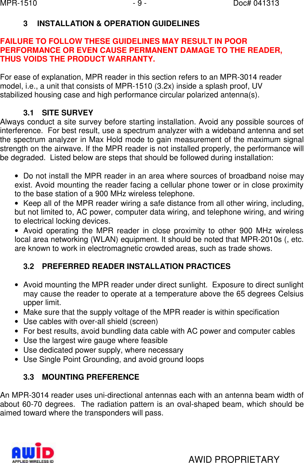 MPR-1510 - 9 - Doc# 041313   AWID PROPRIETARY 3 INSTALLATION &amp; OPERATION GUIDELINES  FAILURE TO FOLLOW THESE GUIDELINES MAY RESULT IN POOR PERFORMANCE OR EVEN CAUSE PERMANENT DAMAGE TO THE READER, THUS VOIDS THE PRODUCT WARRANTY.   For ease of explanation, MPR reader in this section refers to an MPR-3014 reader model, i.e., a unit that consists of MPR-1510 (3.2x) inside a splash proof, UV stabilized housing case and high performance circular polarized antenna(s).    3.1 SITE SURVEY Always conduct a site survey before starting installation. Avoid any possible sources of interference.  For best result, use a spectrum analyzer with a wideband antenna and set the spectrum analyzer in Max Hold mode to gain measurement of the maximum signal strength on the airwave. If the MPR reader is not installed properly, the performance will be degraded.  Listed below are steps that should be followed during installation:  • Do not install the MPR reader in an area where sources of broadband noise may exist. Avoid mounting the reader facing a cellular phone tower or in close proximity to the base station of a 900 MHz wireless telephone.   • Keep all of the MPR reader wiring a safe distance from all other wiring, including, but not limited to, AC power, computer data wiring, and telephone wiring, and wiring to electrical locking devices. • Avoid operating the MPR reader in close proximity to other 900 MHz wireless local area networking (WLAN) equipment. It should be noted that MPR-2010s (, etc. are known to work in electromagnetic crowded areas, such as trade shows.  3.2 PREFERRED READER INSTALLATION PRACTICES   • Avoid mounting the MPR reader under direct sunlight.  Exposure to direct sunlight may cause the reader to operate at a temperature above the 65 degrees Celsius upper limit. • Make sure that the supply voltage of the MPR reader is within specification • Use cables with over-all shield (screen) • For best results, avoid bundling data cable with AC power and computer cables • Use the largest wire gauge where feasible • Use dedicated power supply, where necessary • Use Single Point Grounding, and avoid ground loops  3.3 MOUNTING PREFERENCE  An MPR-3014 reader uses uni-directional antennas each with an antenna beam width of about 60-70 degrees.  The radiation pattern is an oval-shaped beam, which should be aimed toward where the transponders will pass.   