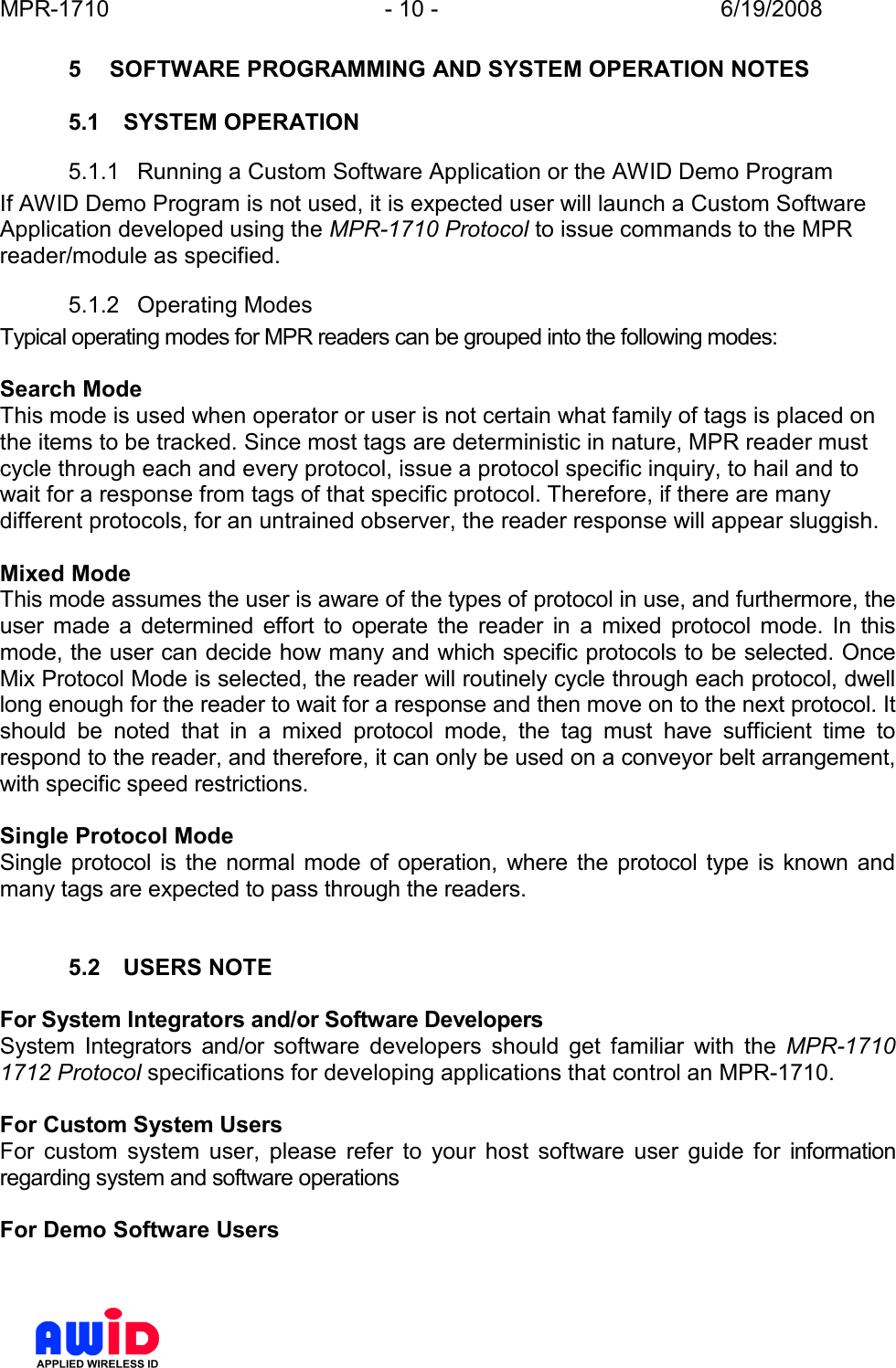 MPR-1710  - 10 -  6/19/2008      5  SOFTWARE PROGRAMMING AND SYSTEM OPERATION NOTES  5.1  SYSTEM OPERATION 5.1.1  Running a Custom Software Application or the AWID Demo Program If AWID Demo Program is not used, it is expected user will launch a Custom Software Application developed using the MPR-1710 Protocol to issue commands to the MPR reader/module as specified. 5.1.2  Operating Modes Typical operating modes for MPR readers can be grouped into the following modes:  Search Mode  This mode is used when operator or user is not certain what family of tags is placed on the items to be tracked. Since most tags are deterministic in nature, MPR reader must cycle through each and every protocol, issue a protocol specific inquiry, to hail and to wait for a response from tags of that specific protocol. Therefore, if there are many different protocols, for an untrained observer, the reader response will appear sluggish.  Mixed Mode  This mode assumes the user is aware of the types of protocol in use, and furthermore, the user  made  a  determined  effort  to  operate  the  reader  in  a  mixed  protocol  mode.  In  this mode, the user can decide how many and which specific protocols to be selected. Once Mix Protocol Mode is selected, the reader will routinely cycle through each protocol, dwell long enough for the reader to wait for a response and then move on to the next protocol. It should  be  noted  that  in  a  mixed  protocol  mode,  the  tag  must  have  sufficient  time  to respond to the reader, and therefore, it can only be used on a conveyor belt arrangement, with specific speed restrictions.   Single Protocol Mode Single  protocol is  the normal  mode  of operation,  where the protocol type is known  and many tags are expected to pass through the readers.    5.2  USERS NOTE  For System Integrators and/or Software Developers System  Integrators  and/or  software  developers  should  get  familiar  with  the  MPR-1710 1712 Protocol specifications for developing applications that control an MPR-1710.  For Custom System Users For  custom  system  user,  please  refer  to  your  host  software  user  guide  for  information regarding system and software operations  For Demo Software Users 