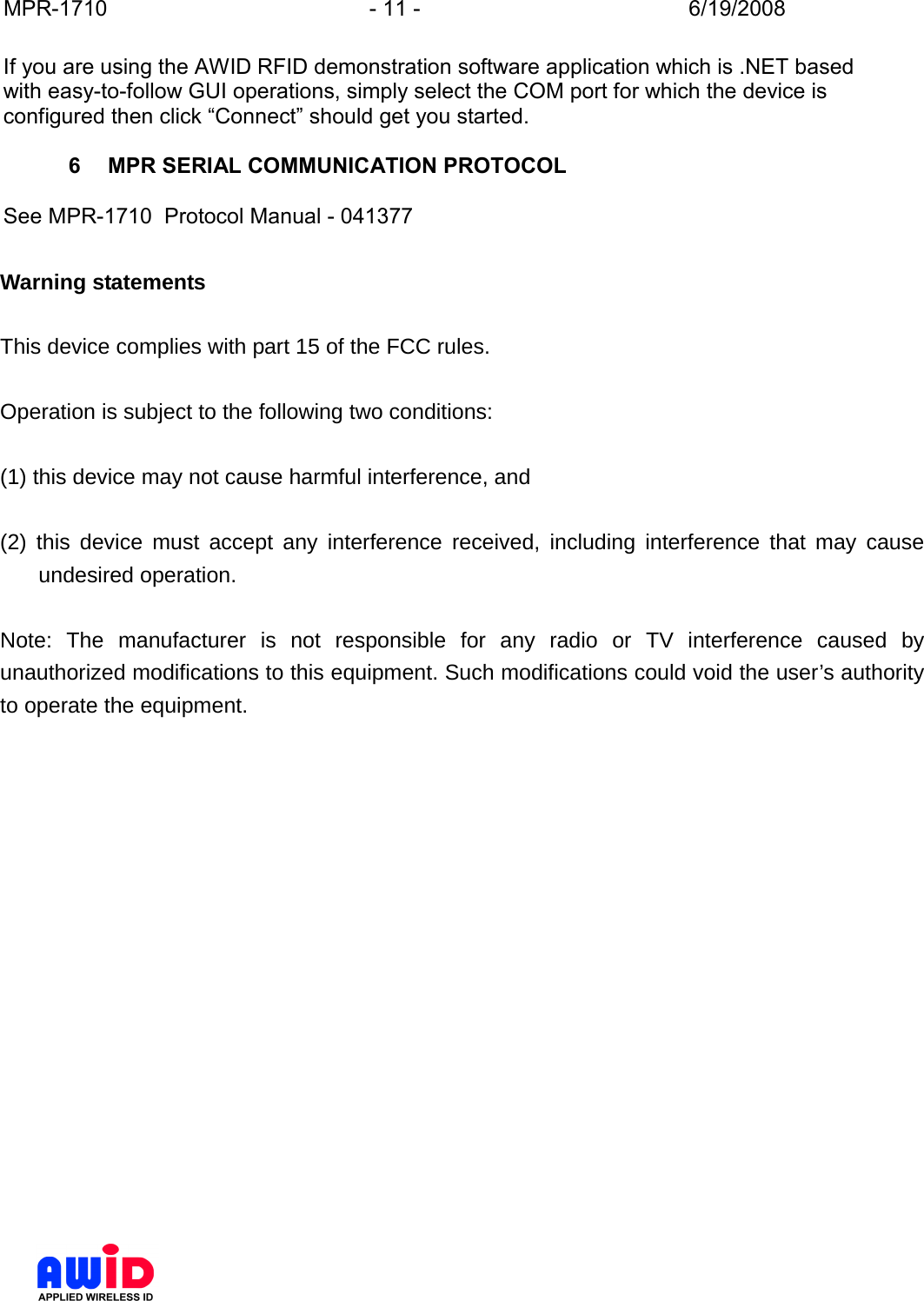 MPR-1710  - 11 -  6/19/2008      If you are using the AWID RFID demonstration software application which is .NET based with easy-to-follow GUI operations, simply select the COM port for which the device is configured then click “Connect” should get you started.  6  MPR SERIAL COMMUNICATION PROTOCOL  See MPR-1710  Protocol Manual - 041377    Warning statements  This device complies with part 15 of the FCC rules.    Operation is subject to the following two conditions:    (1) this device may not cause harmful interference, and    (2) this device must accept any interference received, including interference that may cause undesired operation.   Note: The manufacturer is not responsible for any radio or TV interference caused by unauthorized modifications to this equipment. Such modifications could void the user’s authority to operate the equipment.    