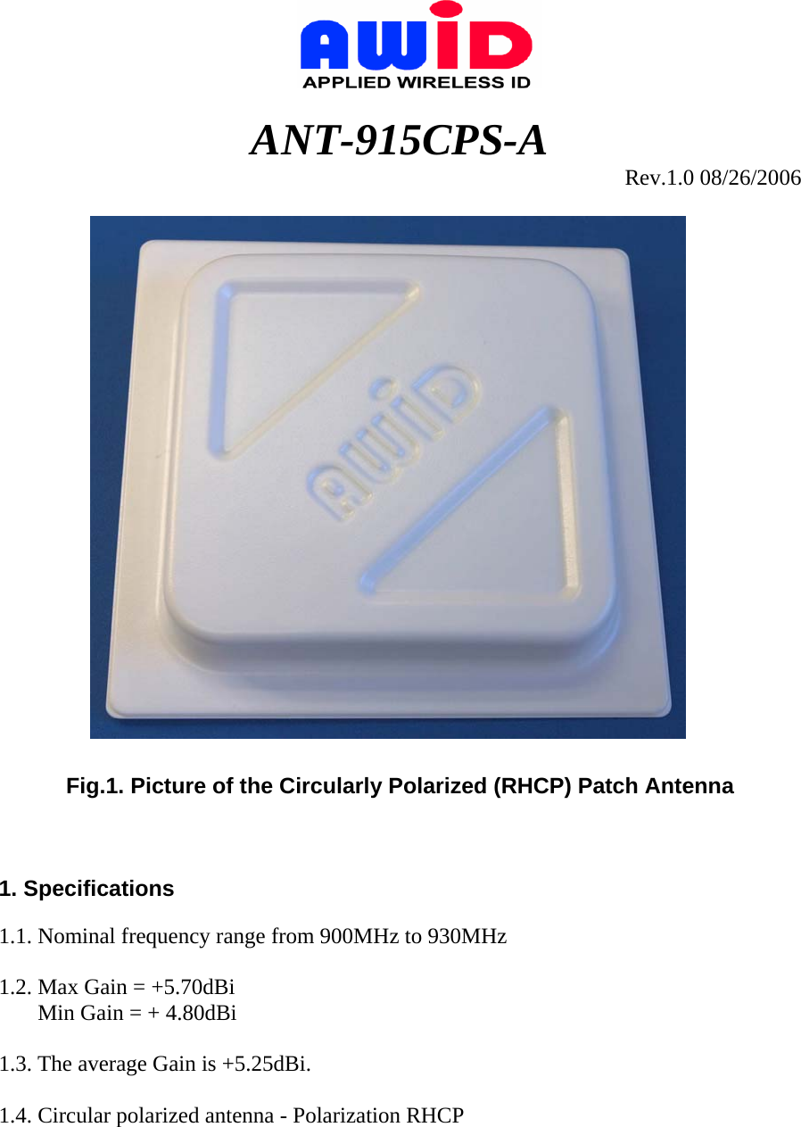                                  ANT-915CPS-A Rev.1.0 08/26/2006    Fig.1. Picture of the Circularly Polarized (RHCP) Patch Antenna    1. Specifications  1.1. Nominal frequency range from 900MHz to 930MHz  1.2. Max Gain = +5.70dBi        Min Gain = + 4.80dBi  1.3. The average Gain is +5.25dBi.  1.4. Circular polarized antenna - Polarization RHCP   