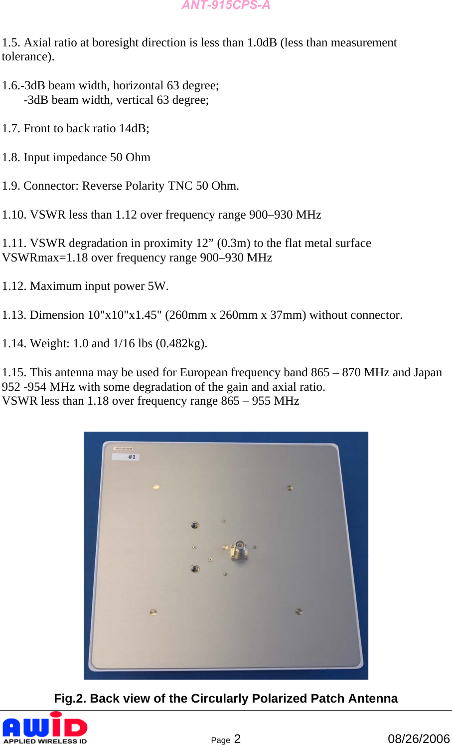 ANT-915CPS-A      Page 2  08/26/2006 1.5. Axial ratio at boresight direction is less than 1.0dB (less than measurement tolerance).  1.6.-3dB beam width, horizontal 63 degree;        -3dB beam width, vertical 63 degree;  1.7. Front to back ratio 14dB;  1.8. Input impedance 50 Ohm  1.9. Connector: Reverse Polarity TNC 50 Ohm.  1.10. VSWR less than 1.12 over frequency range 900–930 MHz  1.11. VSWR degradation in proximity 12” (0.3m) to the flat metal surface VSWRmax=1.18 over frequency range 900–930 MHz  1.12. Maximum input power 5W.  1.13. Dimension 10&quot;x10&quot;x1.45&quot; (260mm x 260mm x 37mm) without connector.  1.14. Weight: 1.0 and 1/16 lbs (0.482kg).  1.15. This antenna may be used for European frequency band 865 – 870 MHz and Japan 952 -954 MHz with some degradation of the gain and axial ratio. VSWR less than 1.18 over frequency range 865 – 955 MHz     Fig.2. Back view of the Circularly Polarized Patch Antenna 