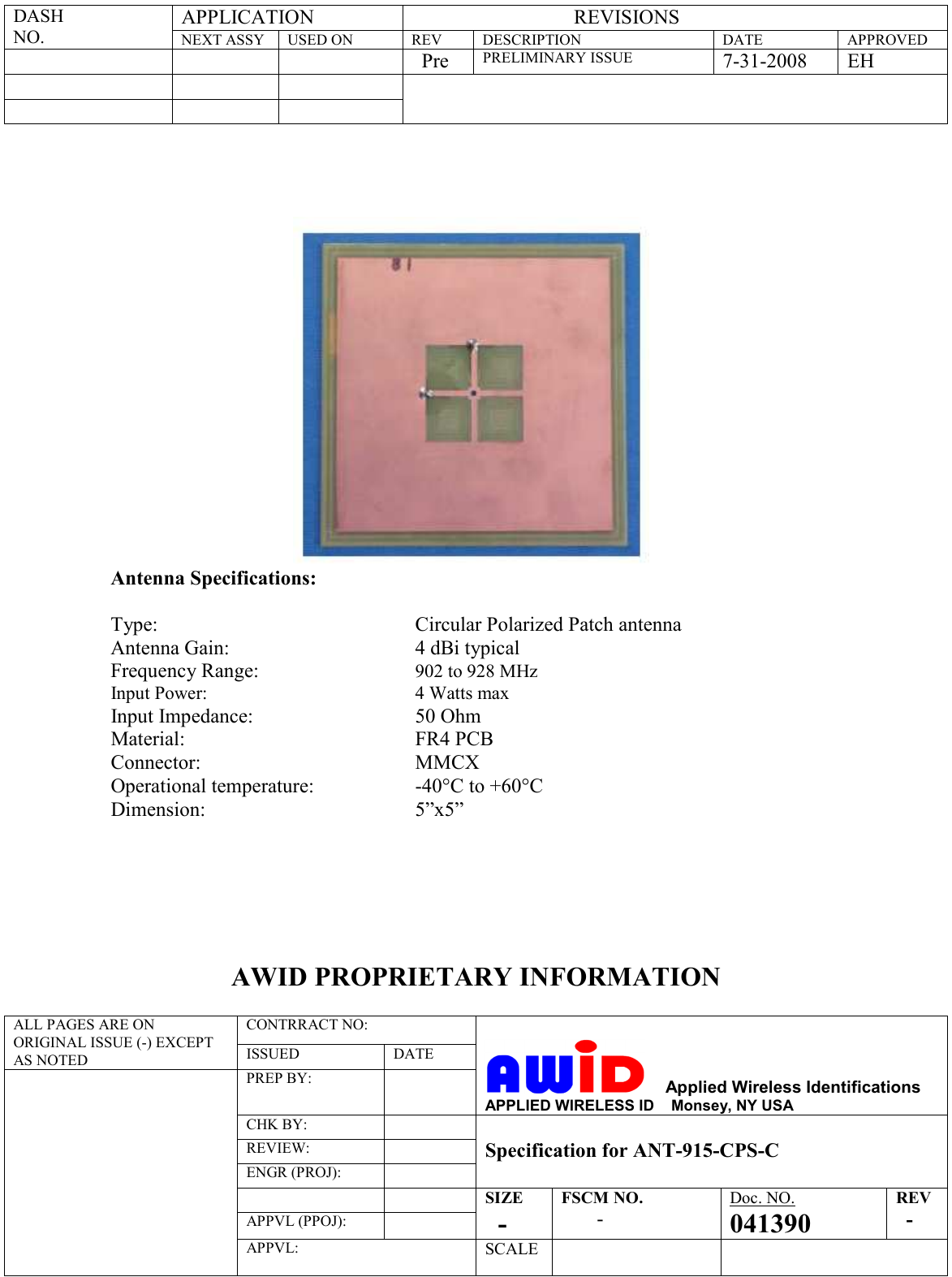 APPLICATION                                  REVISIONS DASH  NO. NEXT ASSY  USED ON  REV  DESCRIPTION  DATE  APPROVED         Pre PRELIMINARY ISSUE 7-31-2008  EH                       Antenna Specifications:  Type:          Circular Polarized Patch antenna Antenna Gain:       4 dBi typical Frequency Range:  902 to 928 MHz Input Power:  4 Watts max Input Impedance:  50 Ohm Material:        FR4 PCB Connector:  MMCX Operational temperature: -40°C to +60°C Dimension:  5”x5”          AWID PROPRIETARY INFORMATION  CONTRRACT NO:  ALL PAGES ARE ON ORIGINAL ISSUE (-) EXCEPT AS NOTED  ISSUED  DATE PREP BY:         Applied Wireless Identifications APPLIED WIRELESS ID    Monsey, NY USA CHK BY:  REVIEW:  ENGR (PROJ):    Specification for ANT-915-CPS-C    APPVL (PPOJ):  SIZE     - FSCM NO.        - Doc. NO. 041390 REV   -  APPVL:  SCALE   