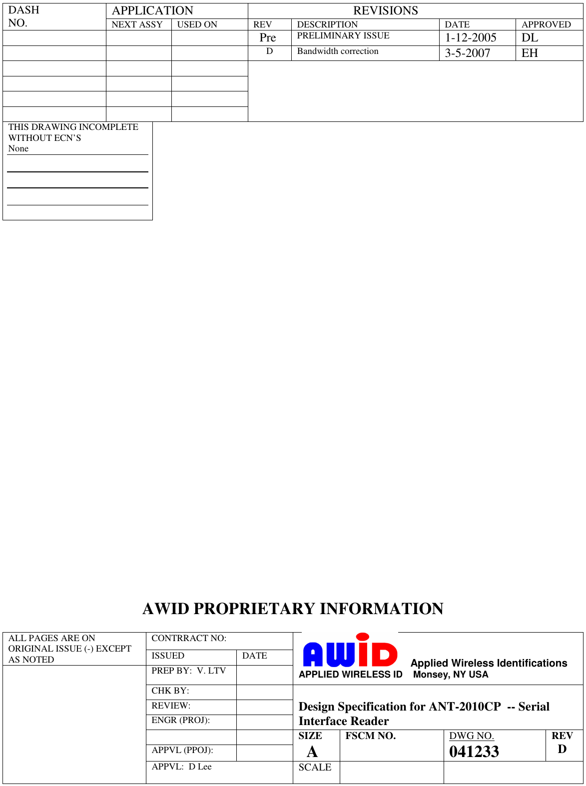 APPLICATION                                  REVISIONS DASH  NO. NEXT ASSY  USED ON  REV  DESCRIPTION  DATE  APPROVED         Pre PRELIMINARY ISSUE 1-12-2005  DL      D  Bandwidth correction 3-5-2007  EH                      THIS DRAWING INCOMPLETE WITHOUT ECN’S None                               AWID PROPRIETARY INFORMATION  CONTRRACT NO:  ALL PAGES ARE ON ORIGINAL ISSUE (-) EXCEPT AS NOTED  ISSUED  DATE PREP BY:  V. LTV        Applied Wireless Identifications APPLIED WIRELESS ID    Monsey, NY USA CHK BY:  REVIEW:  ENGR (PROJ):    Design Specification for ANT-2010CP  -- Serial Interface Reader     APPVL (PPOJ):  SIZE     A FSCM NO.  DWG NO. 041233 REV   D  APPVL:  D Lee SCALE   