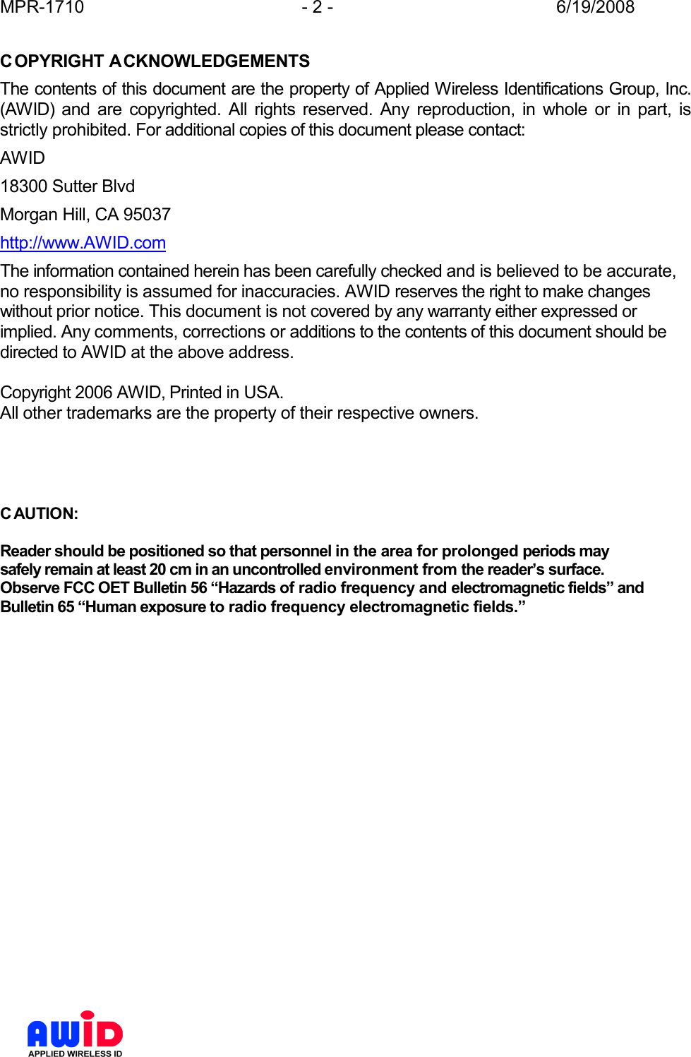 MPR-1710  - 2 -  6/19/2008      COPYRIGHT ACKNOWLEDGEMENTS The contents of this document are the property of Applied Wireless Identifications Group, Inc. (AWID)  and  are  copyrighted.  All  rights  reserved.  Any  reproduction,  in  whole  or  in  part,  is strictly prohibited. For additional copies of this document please contact: AWID 18300 Sutter Blvd Morgan Hill, CA 95037 http://www.AWID.com The information contained herein has been carefully checked and is believed to be accurate, no responsibility is assumed for inaccuracies. AWID reserves the right to make changes without prior notice. This document is not covered by any warranty either expressed or implied. Any comments, corrections or additions to the contents of this document should be directed to AWID at the above address.  Copyright 2006 AWID, Printed in USA. All other trademarks are the property of their respective owners.     C AUTION:  Reader should be positioned so that personnel in the area for prolonged periods may safely remain at least 20 cm in an uncontrolled environment from the reader’s surface. Observe FCC OET Bulletin 56 “Hazards of radio frequency and electromagnetic fields” and Bulletin 65 “Human exposure to radio frequency electromagnetic fields.”    