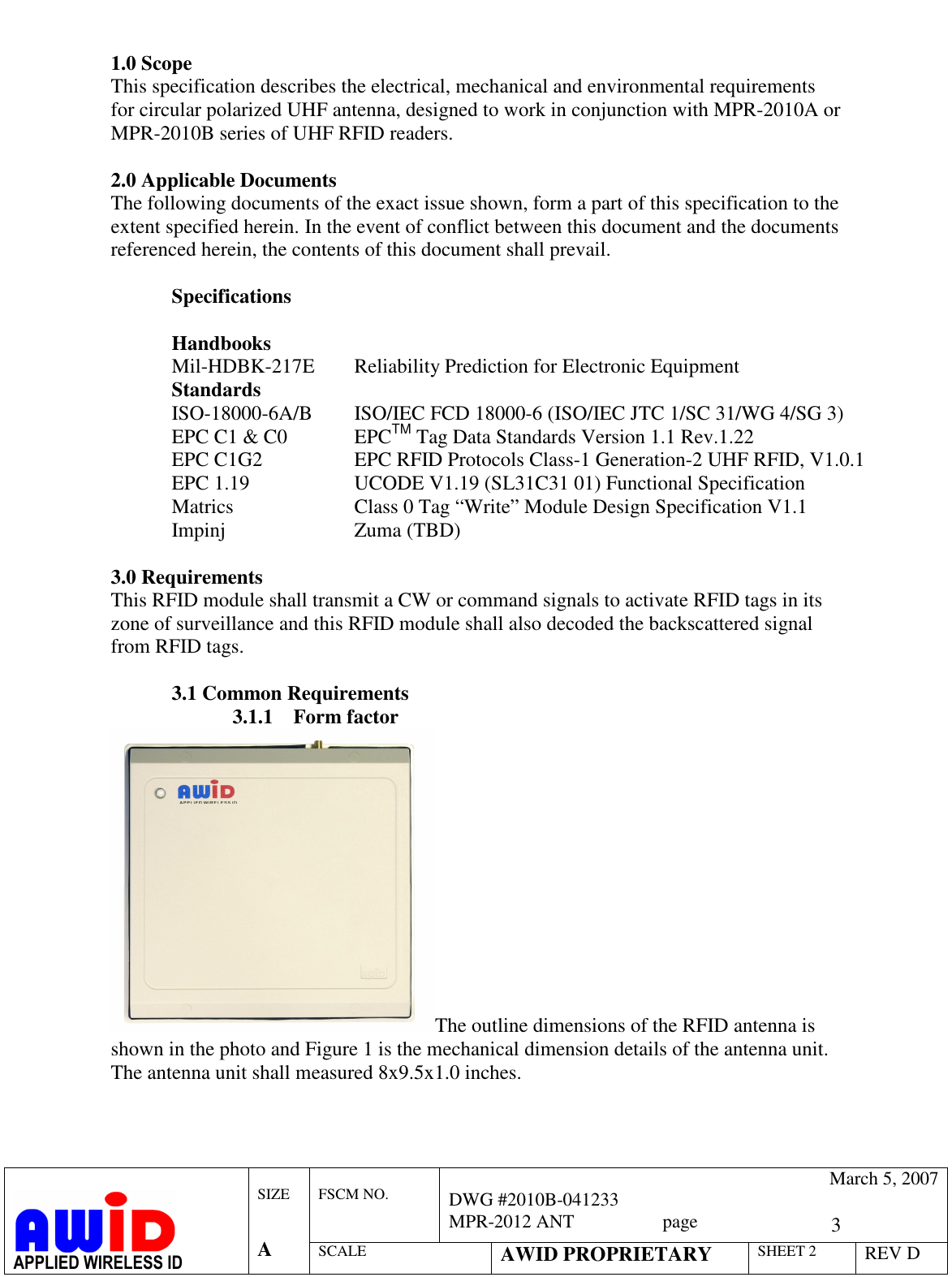   3  FSCM NO.   March 5, 2007 DWG #2010B-041233 MPR-2012 ANT                   page   APPLIED WIRELESS ID  SIZE   A SCALE AWID PROPRIETARY SHEET 2 REV D   1.0 Scope This specification describes the electrical, mechanical and environmental requirements for circular polarized UHF antenna, designed to work in conjunction with MPR-2010A or MPR-2010B series of UHF RFID readers.  2.0 Applicable Documents The following documents of the exact issue shown, form a part of this specification to the extent specified herein. In the event of conflict between this document and the documents referenced herein, the contents of this document shall prevail.   Specifications     Handbooks   Mil-HDBK-217E  Reliability Prediction for Electronic Equipment  Standards ISO-18000-6A/B  ISO/IEC FCD 18000-6 (ISO/IEC JTC 1/SC 31/WG 4/SG 3) EPC C1 &amp; C0   EPCTM Tag Data Standards Version 1.1 Rev.1.22 EPC C1G2    EPC RFID Protocols Class-1 Generation-2 UHF RFID, V1.0.1 EPC 1.19    UCODE V1.19 (SL31C31 01) Functional Specification Matrics    Class 0 Tag “Write” Module Design Specification V1.1  Impinj     Zuma (TBD)  3.0 Requirements This RFID module shall transmit a CW or command signals to activate RFID tags in its zone of surveillance and this RFID module shall also decoded the backscattered signal from RFID tags.   3.1 Common Requirements 3.1.1 Form factor The outline dimensions of the RFID antenna is shown in the photo and Figure 1 is the mechanical dimension details of the antenna unit. The antenna unit shall measured 8x9.5x1.0 inches.  