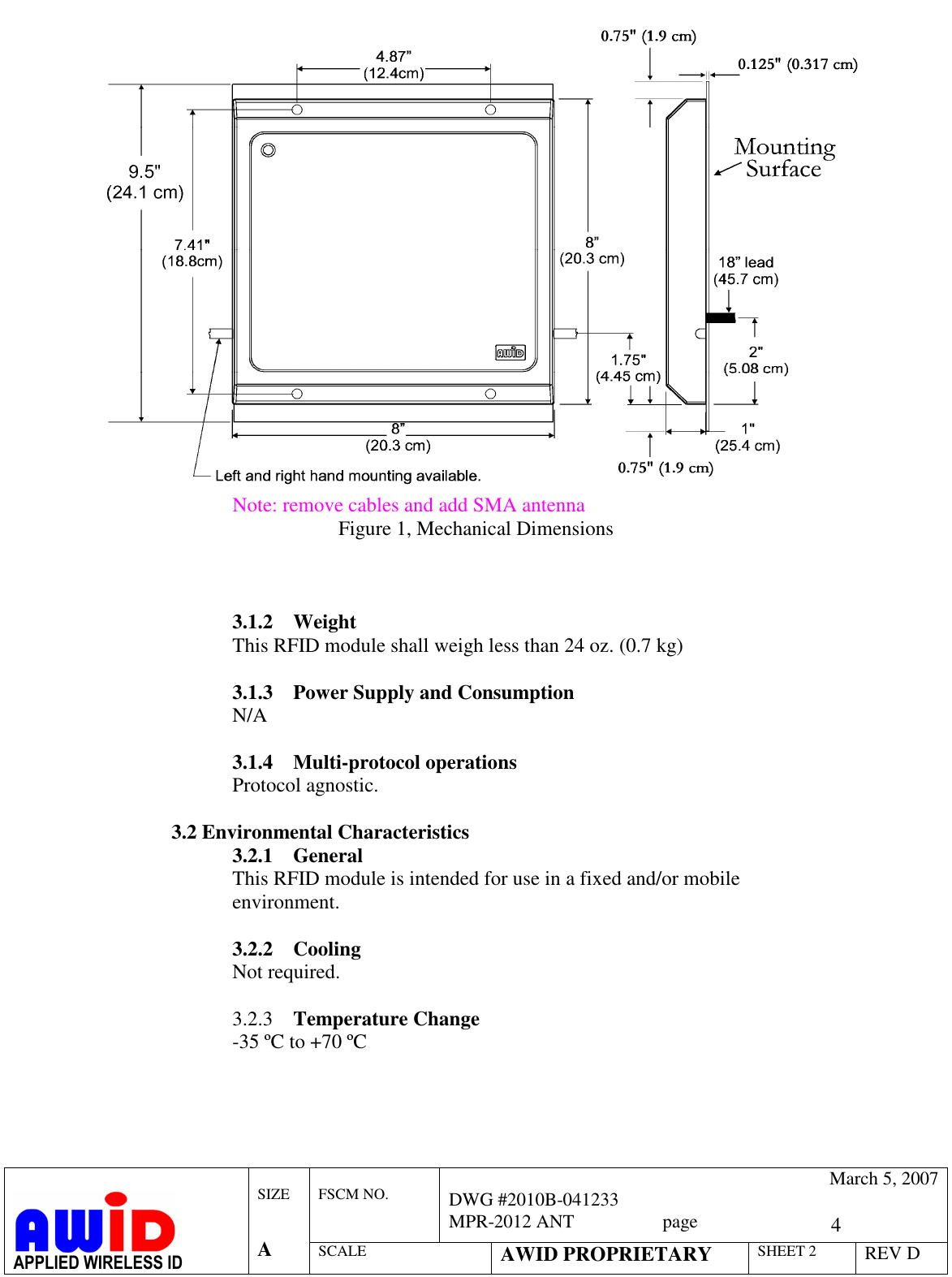   4  FSCM NO.   March 5, 2007 DWG #2010B-041233 MPR-2012 ANT                   page   APPLIED WIRELESS ID  SIZE   A SCALE AWID PROPRIETARY SHEET 2 REV D    Note: remove cables and add SMA antenna Figure 1, Mechanical Dimensions    3.1.2 Weight This RFID module shall weigh less than 24 oz. (0.7 kg)  3.1.3 Power Supply and Consumption N/A  3.1.4 Multi-protocol operations Protocol agnostic.  3.2 Environmental Characteristics 3.2.1 General This RFID module is intended for use in a fixed and/or mobile environment.   3.2.2 Cooling Not required.  3.2.3 Temperature Change -35 ºC to +70 ºC  