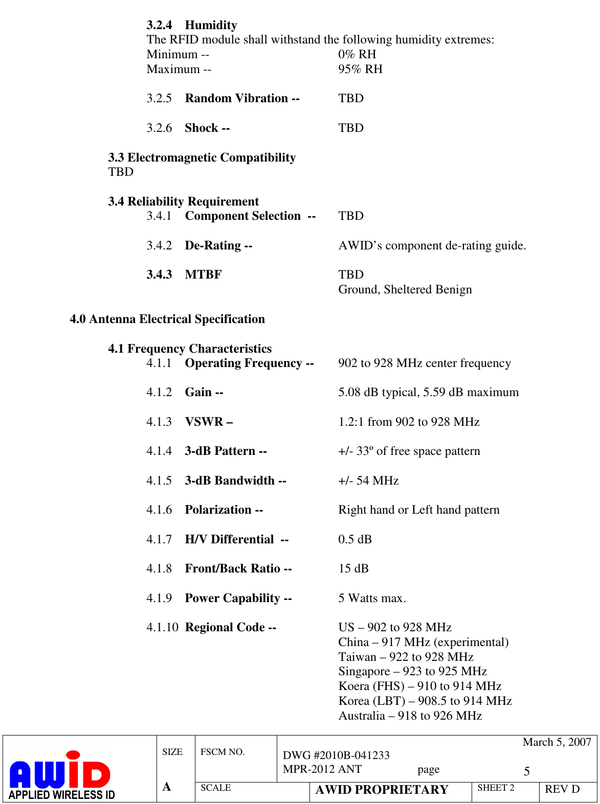   5  FSCM NO.   March 5, 2007 DWG #2010B-041233 MPR-2012 ANT                   page   APPLIED WIRELESS ID  SIZE   A SCALE AWID PROPRIETARY SHEET 2 REV D  3.2.4 Humidity The RFID module shall withstand the following humidity extremes: Minimum --         0% RH Maximum --        95% RH  3.2.5 Random Vibration --   TBD   3.2.6 Shock --      TBD  3.3 Electromagnetic Compatibility TBD  3.4 Reliability Requirement 3.4.1 Component Selection  --   TBD  3.4.2 De-Rating --       AWID’s component de-rating guide.  3.4.3 MTBF       TBD Ground, Sheltered Benign  4.0 Antenna Electrical Specification  4.1 Frequency Characteristics 4.1.1 Operating Frequency --  902 to 928 MHz center frequency  4.1.2 Gain --      5.08 dB typical, 5.59 dB maximum  4.1.3 VSWR –      1.2:1 from 902 to 928 MHz   4.1.4 3-dB Pattern --    +/- 33º of free space pattern  4.1.5 3-dB Bandwidth --    +/- 54 MHz   4.1.6 Polarization --    Right hand or Left hand pattern  4.1.7 H/V Differential  --    0.5 dB   4.1.8 Front/Back Ratio --    15 dB   4.1.9 Power Capability --    5 Watts max.  4.1.10 Regional Code --    US – 902 to 928 MHz China – 917 MHz (experimental) Taiwan – 922 to 928 MHz Singapore – 923 to 925 MHz            Koera (FHS) – 910 to 914 MHz           Korea (LBT) – 908.5 to 914 MHz            Australia – 918 to 926 MHz  