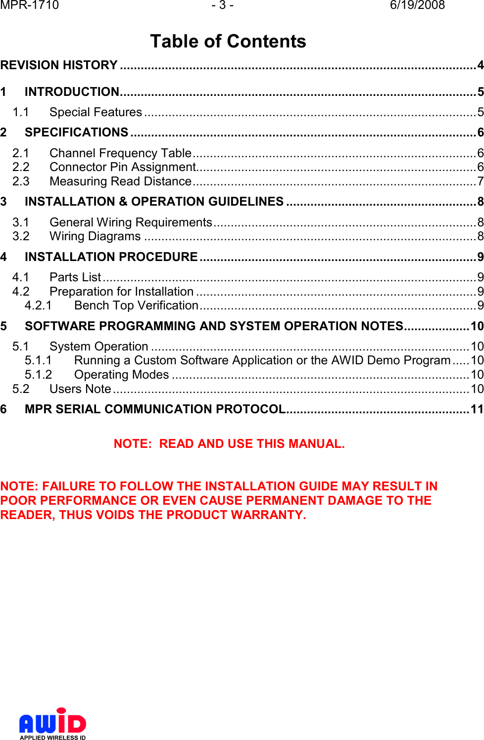 MPR-1710  - 3 -  6/19/2008       Table of Contents REVISION HISTORY .......................................................................................................4 1 INTRODUCTION.......................................................................................................5 1.1 Special Features................................................................................................5 2 SPECIFICATIONS ....................................................................................................6 2.1 Channel Frequency Table..................................................................................6 2.2 Connector Pin Assignment.................................................................................6 2.3 Measuring Read Distance..................................................................................7 3 INSTALLATION &amp; OPERATION GUIDELINES .......................................................8 3.1 General Wiring Requirements............................................................................8 3.2 Wiring Diagrams ................................................................................................8 4 INSTALLATION PROCEDURE................................................................................9 4.1 Parts List............................................................................................................9 4.2 Preparation for Installation .................................................................................9 4.2.1 Bench Top Verification................................................................................9 5 SOFTWARE PROGRAMMING AND SYSTEM OPERATION NOTES...................10 5.1 System Operation ............................................................................................10 5.1.1 Running a Custom Software Application or the AWID Demo Program.....10 5.1.2 Operating Modes ......................................................................................10 5.2 Users Note.......................................................................................................10 6 MPR SERIAL COMMUNICATION PROTOCOL.....................................................11  NOTE:  READ AND USE THIS MANUAL.   NOTE: FAILURE TO FOLLOW THE INSTALLATION GUIDE MAY RESULT IN POOR PERFORMANCE OR EVEN CAUSE PERMANENT DAMAGE TO THE READER, THUS VOIDS THE PRODUCT WARRANTY.  