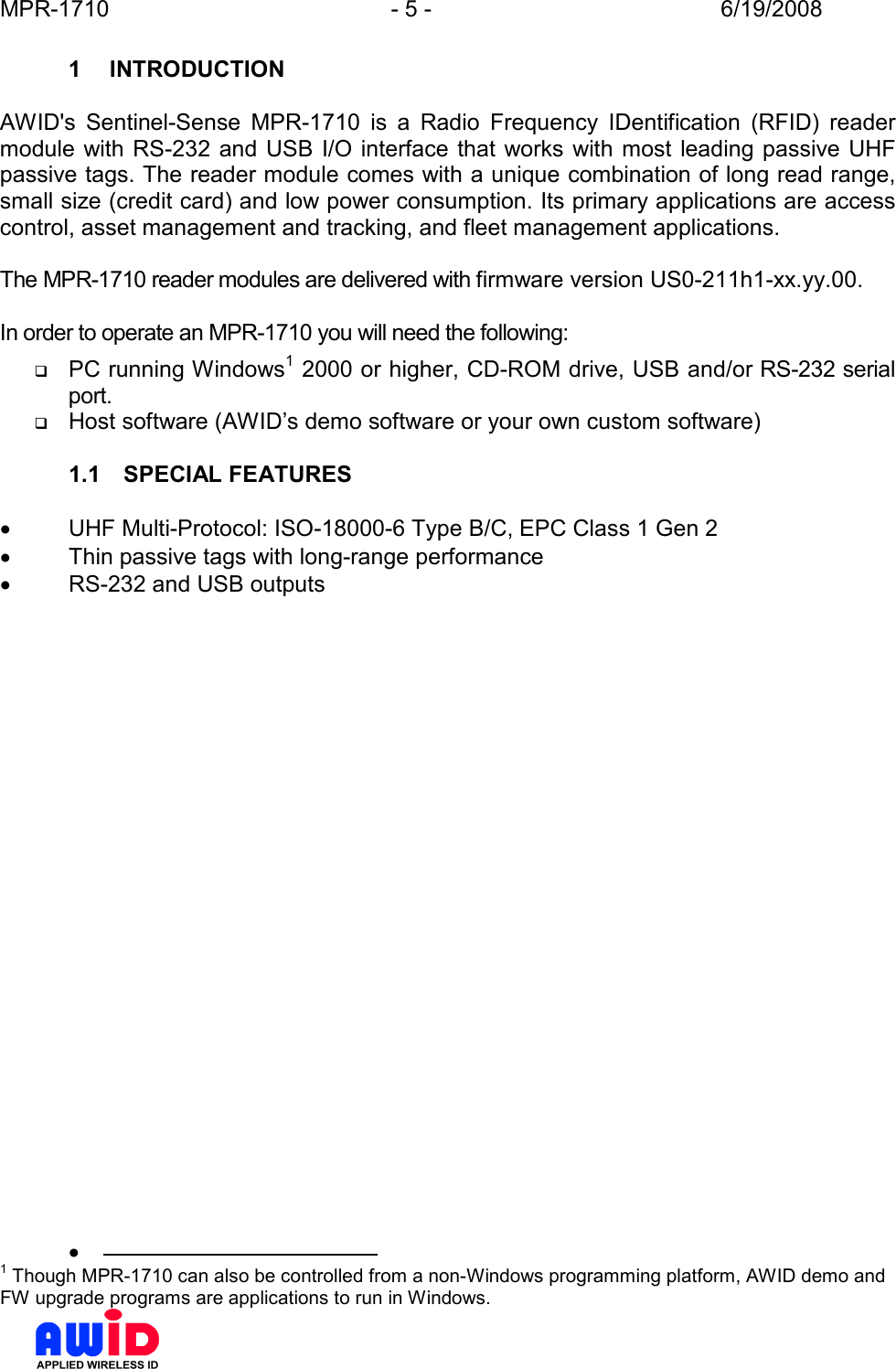 MPR-1710  - 5 -  6/19/2008      1  INTRODUCTION  AWID&apos;s  Sentinel-Sense  MPR-1710  is  a  Radio  Frequency  IDentification  (RFID)  reader module  with  RS-232 and  USB I/O interface  that works with most leading passive UHF passive tags. The reader module comes with a unique combination of long read range, small size (credit card) and low power consumption. Its primary applications are access control, asset management and tracking, and fleet management applications.  The MPR-1710 reader modules are delivered with firmware version US0-211h1-xx.yy.00.  In order to operate an MPR-1710 you will need the following:  PC running Windows1 2000 or higher, CD-ROM drive, USB and/or RS-232 serial port.  Host software (AWID’s demo software or your own custom software)  1.1  SPECIAL FEATURES  •  UHF Multi-Protocol: ISO-18000-6 Type B/C, EPC Class 1 Gen 2 •  Thin passive tags with long-range performance •  RS-232 and USB outputs   •                                              1 Though MPR-1710 can also be controlled from a non-Windows programming platform, AWID demo and FW upgrade programs are applications to run in Windows. 