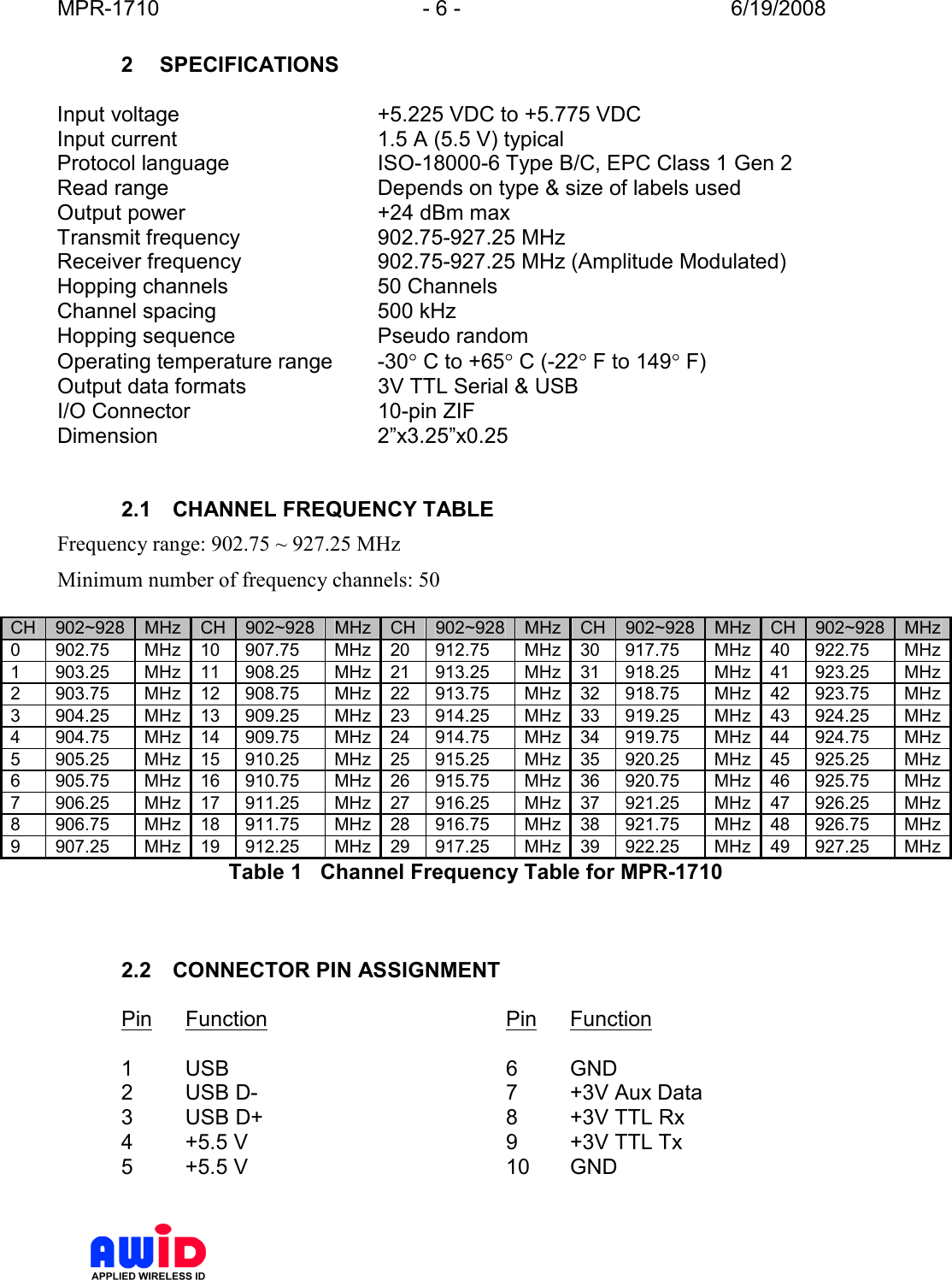 MPR-1710  - 6 -  6/19/2008      2  SPECIFICATIONS  Input voltage  +5.225 VDC to +5.775 VDC Input current  1.5 A (5.5 V) typical  Protocol language  ISO-18000-6 Type B/C, EPC Class 1 Gen 2 Read range   Depends on type &amp; size of labels used Output power  +24 dBm max Transmit frequency  902.75-927.25 MHz Receiver frequency  902.75-927.25 MHz (Amplitude Modulated) Hopping channels  50 Channels Channel spacing  500 kHz  Hopping sequence  Pseudo random Operating temperature range  -30° C to +65° C (-22° F to 149° F) Output data formats  3V TTL Serial &amp; USB I/O Connector  10-pin ZIF Dimension  2”x3.25”x0.25   2.1  CHANNEL FREQUENCY TABLE Frequency range: 902.75 ~ 927.25 MHz Minimum number of frequency channels: 50  CH 902~928 MHz CH 902~928 MHz CH 902~928 MHz CH 902~928 MHz CH 902~928 MHz 0  902.75  MHz 10  907.75  MHz 20  912.75  MHz 30  917.75  MHz 40  922.75  MHz 1  903.25  MHz 11  908.25  MHz 21  913.25  MHz 31  918.25  MHz 41  923.25  MHz 2  903.75  MHz 12  908.75  MHz 22  913.75  MHz 32  918.75  MHz 42  923.75  MHz 3  904.25  MHz 13  909.25  MHz 23  914.25  MHz 33  919.25  MHz 43  924.25  MHz 4  904.75  MHz 14  909.75  MHz 24  914.75  MHz 34  919.75  MHz 44  924.75  MHz 5  905.25  MHz 15  910.25  MHz 25  915.25  MHz 35  920.25  MHz 45  925.25  MHz 6  905.75  MHz 16  910.75  MHz 26  915.75  MHz 36  920.75  MHz 46  925.75  MHz 7  906.25  MHz 17  911.25  MHz 27  916.25  MHz 37  921.25  MHz 47  926.25  MHz 8  906.75  MHz 18  911.75  MHz 28  916.75  MHz 38  921.75  MHz 48  926.75  MHz 9  907.25  MHz 19  912.25  MHz 29  917.25  MHz 39  922.25  MHz 49  927.25  MHz Table 1   Channel Frequency Table for MPR-1710    2.2  CONNECTOR PIN ASSIGNMENT  Pin  Function        Pin  Function  1  USB          6  GND 2  USB D-        7  +3V Aux Data 3  USB D+        8  +3V TTL Rx 4  +5.5 V         9  +3V TTL Tx 5  +5.5 V         10  GND  