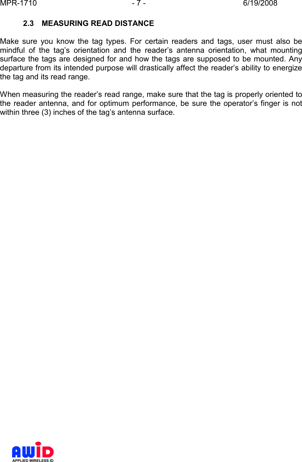 MPR-1710  - 7 -  6/19/2008      2.3  MEASURING READ DISTANCE  Make  sure  you  know  the  tag  types.  For  certain  readers  and  tags,  user  must  also  be mindful  of  the  tag’s  orientation  and  the  reader’s  antenna  orientation,  what  mounting surface the tags are designed for and how the tags are supposed to be mounted. Any departure from its intended purpose will drastically affect the reader’s ability to energize the tag and its read range.  When measuring the reader’s read range, make sure that the tag is properly oriented to the reader antenna, and for optimum performance, be sure the operator’s finger is not within three (3) inches of the tag’s antenna surface.   