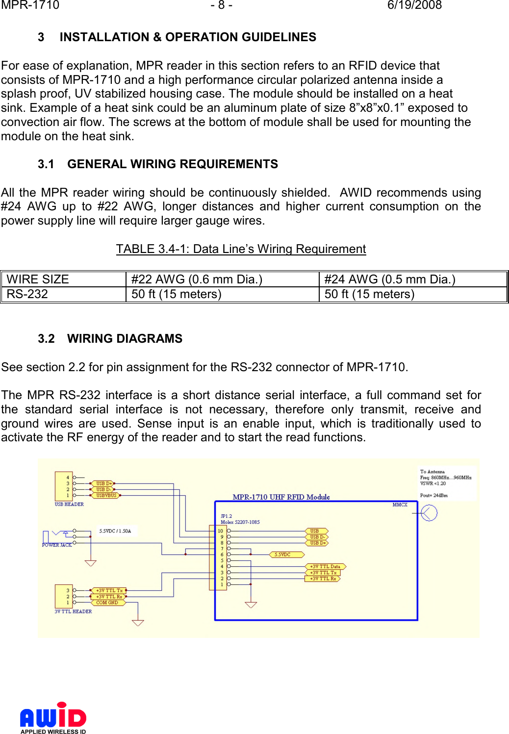 MPR-1710  - 8 -  6/19/2008      3  INSTALLATION &amp; OPERATION GUIDELINES  For ease of explanation, MPR reader in this section refers to an RFID device that consists of MPR-1710 and a high performance circular polarized antenna inside a splash proof, UV stabilized housing case. The module should be installed on a heat sink. Example of a heat sink could be an aluminum plate of size 8”x8”x0.1” exposed to convection air flow. The screws at the bottom of module shall be used for mounting the module on the heat sink.  3.1  GENERAL WIRING REQUIREMENTS  All the  MPR reader wiring should be continuously shielded.   AWID recommends using #24  AWG  up  to  #22  AWG,  longer  distances  and  higher  current  consumption  on  the power supply line will require larger gauge wires.    TABLE 3.4-1: Data Line’s Wiring Requirement  WIRE SIZE  #22 AWG (0.6 mm Dia.)  #24 AWG (0.5 mm Dia.) RS-232  50 ft (15 meters)  50 ft (15 meters)   3.2  WIRING DIAGRAMS  See section 2.2 for pin assignment for the RS-232 connector of MPR-1710.  The  MPR  RS-232  interface  is  a short  distance  serial  interface,  a  full  command  set  for the  standard  serial  interface  is  not  necessary,  therefore  only  transmit,  receive  and ground  wires  are  used.  Sense  input  is  an  enable  input,  which  is  traditionally  used  to activate the RF energy of the reader and to start the read functions.      