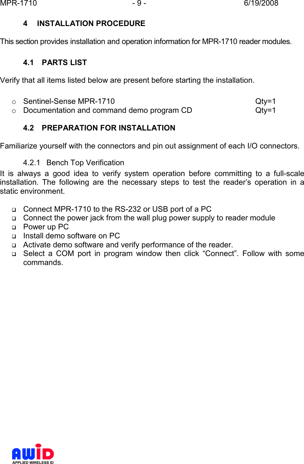 MPR-1710  - 9 -  6/19/2008      4  INSTALLATION PROCEDURE  This section provides installation and operation information for MPR-1710 reader modules.  4.1  PARTS LIST  Verify that all items listed below are present before starting the installation.  o  Sentinel-Sense MPR-1710             Qty=1 o  Documentation and command demo program CD      Qty=1  4.2  PREPARATION FOR INSTALLATION  Familiarize yourself with the connectors and pin out assignment of each I/O connectors. 4.2.1  Bench Top Verification It  is  always  a  good  idea  to  verify  system  operation  before  committing  to  a  full-scale installation.  The  following  are  the  necessary  steps  to  test  the  reader’s  operation  in  a static environment.   Connect MPR-1710 to the RS-232 or USB port of a PC  Connect the power jack from the wall plug power supply to reader module  Power up PC  Install demo software on PC  Activate demo software and verify performance of the reader.  Select  a  COM  port  in  program  window  then  click  “Connect”.  Follow  with  some commands. 