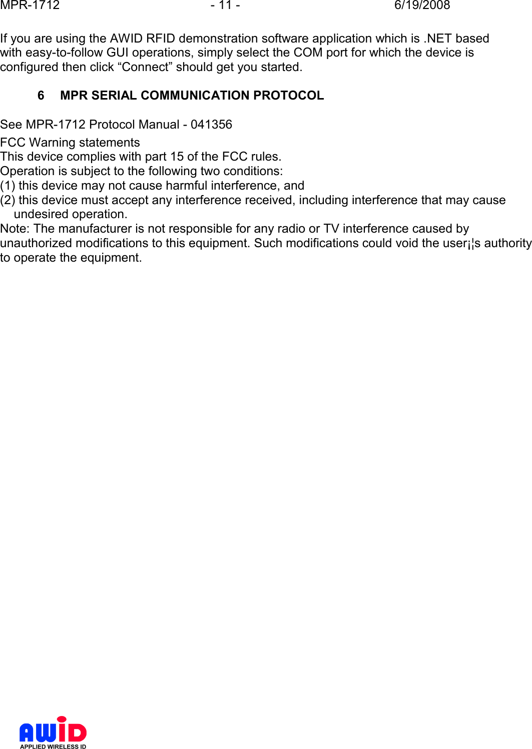 MPR-1712  - 11 -  6/19/2008      If you are using the AWID RFID demonstration software application which is .NET based with easy-to-follow GUI operations, simply select the COM port for which the device is configured then click “Connect” should get you started.  6  MPR SERIAL COMMUNICATION PROTOCOL  See MPR-1712 Protocol Manual - 041356 FCC Warning statementsThis device complies with part 15 of the FCC rules.Operation is subject to the following two conditions:(1) this device may not cause harmful interference, and(2) this device must accept any interference received, including interference that may cause    undesired operation.Note: The manufacturer is not responsible for any radio or TV interference caused byunauthorized modifications to this equipment. Such modifications could void the user¡¦s authorityto operate the equipment.    