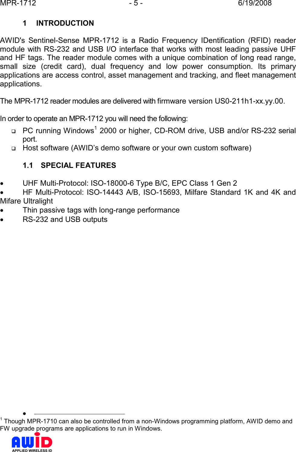 MPR-1712  - 5 -  6/19/2008      1  INTRODUCTION  AWID&apos;s  Sentinel-Sense  MPR-1712  is  a  Radio  Frequency  IDentification  (RFID)  reader module  with  RS-232 and  USB I/O interface  that works with most leading passive UHF and HF tags. The reader module comes with a unique combination of long read range, small  size  (credit  card),  dual  frequency  and  low  power  consumption.  Its  primary applications are access control, asset management and tracking, and fleet management applications.  The MPR-1712 reader modules are delivered with firmware version US0-211h1-xx.yy.00.  In order to operate an MPR-1712 you will need the following:  PC running Windows1 2000 or higher, CD-ROM drive, USB and/or RS-232 serial port.  Host software (AWID’s demo software or your own custom software)  1.1  SPECIAL FEATURES  •  UHF Multi-Protocol: ISO-18000-6 Type B/C, EPC Class 1 Gen 2 •  HF Multi-Protocol: ISO-14443 A/B, ISO-15693, Milfare  Standard 1K  and 4K and Mifare Ultralight •  Thin passive tags with long-range performance •  RS-232 and USB outputs   •                                              1 Though MPR-1710 can also be controlled from a non-Windows programming platform, AWID demo and FW upgrade programs are applications to run in Windows. 