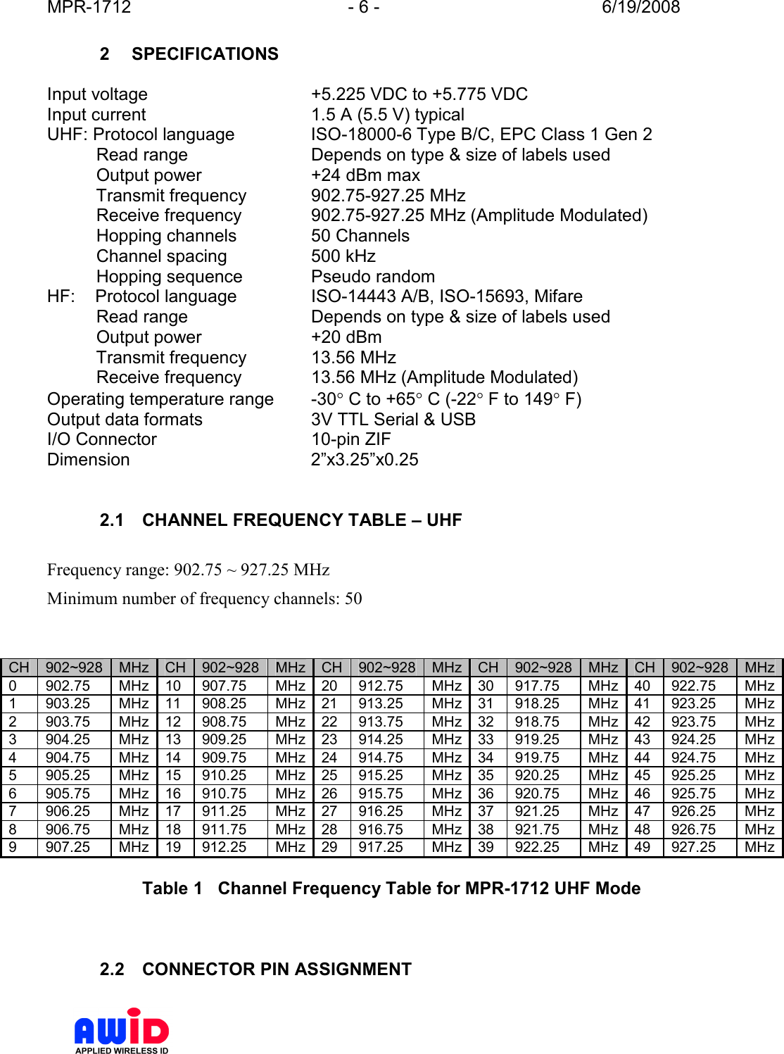 MPR-1712  - 6 -  6/19/2008      2  SPECIFICATIONS  Input voltage  +5.225 VDC to +5.775 VDC Input current  1.5 A (5.5 V) typical UHF: Protocol language  ISO-18000-6 Type B/C, EPC Class 1 Gen 2           Read range   Depends on type &amp; size of labels used           Output power  +24 dBm max           Transmit frequency  902.75-927.25 MHz           Receive frequency  902.75-927.25 MHz (Amplitude Modulated)           Hopping channels  50 Channels           Channel spacing  500 kHz            Hopping sequence  Pseudo random HF:    Protocol language  ISO-14443 A/B, ISO-15693, Mifare           Read range   Depends on type &amp; size of labels used           Output power  +20 dBm           Transmit frequency  13.56 MHz           Receive frequency  13.56 MHz (Amplitude Modulated) Operating temperature range  -30° C to +65° C (-22° F to 149° F) Output data formats  3V TTL Serial &amp; USB I/O Connector  10-pin ZIF Dimension  2”x3.25”x0.25   2.1  CHANNEL FREQUENCY TABLE – UHF  Frequency range: 902.75 ~ 927.25 MHz Minimum number of frequency channels: 50   CH 902~928 MHz CH 902~928 MHz CH 902~928 MHz CH 902~928 MHz CH 902~928 MHz 0  902.75  MHz 10  907.75  MHz 20  912.75  MHz 30  917.75  MHz 40  922.75  MHz 1  903.25  MHz 11  908.25  MHz 21  913.25  MHz 31  918.25  MHz 41  923.25  MHz 2  903.75  MHz 12  908.75  MHz 22  913.75  MHz 32  918.75  MHz 42  923.75  MHz 3  904.25  MHz 13  909.25  MHz 23  914.25  MHz 33  919.25  MHz 43  924.25  MHz 4  904.75  MHz 14  909.75  MHz 24  914.75  MHz 34  919.75  MHz 44  924.75  MHz 5  905.25  MHz 15  910.25  MHz 25  915.25  MHz 35  920.25  MHz 45  925.25  MHz 6  905.75  MHz 16  910.75  MHz 26  915.75  MHz 36  920.75  MHz 46  925.75  MHz 7  906.25  MHz 17  911.25  MHz 27  916.25  MHz 37  921.25  MHz 47  926.25  MHz 8  906.75  MHz 18  911.75  MHz 28  916.75  MHz 38  921.75  MHz 48  926.75  MHz 9  907.25  MHz 19  912.25  MHz 29  917.25  MHz 39  922.25  MHz 49  927.25  MHz  Table 1   Channel Frequency Table for MPR-1712 UHF Mode    2.2  CONNECTOR PIN ASSIGNMENT  