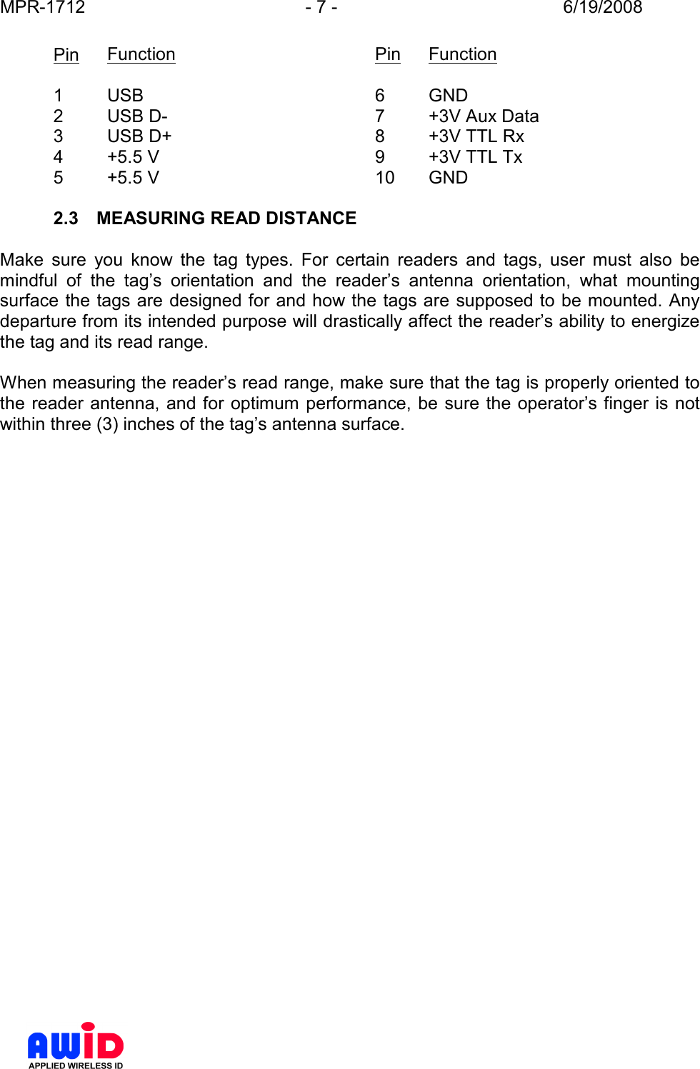 MPR-1712  - 7 -  6/19/2008      Pin  Function        Pin  Function  1  USB          6  GND 2  USB D-        7  +3V Aux Data 3  USB D+        8  +3V TTL Rx 4  +5.5 V         9  +3V TTL Tx 5  +5.5 V         10  GND  2.3  MEASURING READ DISTANCE  Make  sure  you  know  the  tag  types.  For  certain  readers  and  tags,  user  must  also  be mindful  of  the  tag’s  orientation  and  the  reader’s  antenna  orientation,  what  mounting surface the tags are designed for and how the tags are supposed to be mounted. Any departure from its intended purpose will drastically affect the reader’s ability to energize the tag and its read range.  When measuring the reader’s read range, make sure that the tag is properly oriented to the reader antenna, and for optimum  performance, be sure the operator’s finger is not within three (3) inches of the tag’s antenna surface.   