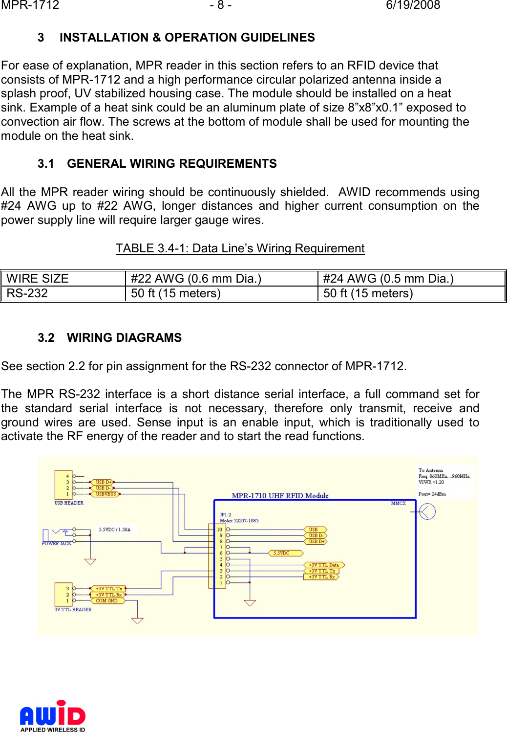 MPR-1712  - 8 -  6/19/2008      3  INSTALLATION &amp; OPERATION GUIDELINES  For ease of explanation, MPR reader in this section refers to an RFID device that consists of MPR-1712 and a high performance circular polarized antenna inside a splash proof, UV stabilized housing case. The module should be installed on a heat sink. Example of a heat sink could be an aluminum plate of size 8”x8”x0.1” exposed to convection air flow. The screws at the bottom of module shall be used for mounting the module on the heat sink.  3.1  GENERAL WIRING REQUIREMENTS  All the  MPR reader wiring should be continuously shielded.  AWID recommends using #24  AWG  up  to  #22  AWG,  longer  distances  and  higher  current  consumption  on  the power supply line will require larger gauge wires.    TABLE 3.4-1: Data Line’s Wiring Requirement  WIRE SIZE  #22 AWG (0.6 mm Dia.)  #24 AWG (0.5 mm Dia.) RS-232  50 ft (15 meters)  50 ft (15 meters)   3.2  WIRING DIAGRAMS  See section 2.2 for pin assignment for the RS-232 connector of MPR-1712.  The  MPR  RS-232  interface  is  a  short  distance  serial  interface,  a full  command  set  for the  standard  serial  interface  is  not  necessary,  therefore  only  transmit,  receive  and ground  wires  are  used.  Sense  input  is  an  enable  input,  which  is  traditionally  used  to activate the RF energy of the reader and to start the read functions.      